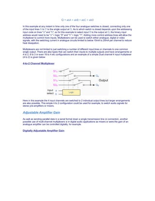 Q = abA + abB + abC + abD
In this example at any instant in time only one of the four analogue switches is closed, connecting only one
of the input lines A to D to the single output at Q. As to which switch is closed depends upon the addressing
input code on lines "a" and "b", so for this example to select input B to the output at Q, the binary input
address would need to be "a" = logic "0" and "b" = logic "1". Adding more control address lines will allow the
multiplexer to control more inputs. Multiplexers can be used to switch either analogue, digital or video
signals, with the switching current in analogue circuits limited to below 10mA to 20mA per channel to reduce
heat dissipation.
Multiplexers are not limited to just switching a number of different input lines or channels to one common
single output. There are also types that can switch their inputs to multiple outputs and have arrangements or
4 to 2, 8 to 3 or even 16 to 4 etc configurations and an example of a simple Dual channel 4 input multiplexer
(4 to 2) is given below:
4-to-2 Channel Multiplexer
Here in this example the 4 input channels are switched to 2 individual output lines but larger arrangements
are also possible. This simple 4 to 2 configuration could be used for example, to switch audio signals for
stereo pre-amplifiers or mixers.
Adjustable Amplifier Gain
As well as sending parallel data in a serial format down a single transmission line or connection, another
possible use of multi-channel multiplexers is in digital audio applications as mixers or were the gain of an
analogue amplifier can be controlled digitally, for example.
Digitally Adjustable Amplifier Gain
 