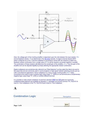 Here, the voltage gain of the inverting amplifier is dependant upon the ratio between the input resistor, Rin
and its feedback resistor, Rf as determined in the Op-amp tutorials. A single 4-channel (Quad) SPST
switch configured as a 4-to-1 channel multiplexer is connected in series with the resistors to select any
feedback resistor combination from a single value of Rf to all the resistors connected together in parallel.
The combination of these resistors will determine the overall gain of the amplifier, (Av). Then the gain of the
amplifier and can be adjusted digitally by simply selecting the appropriate resistor combination.
Digital multiplexers are sometimes also referred to as "Data Selectors" as they select the data to be sent to
the output line and are commonly used in communications or high speed network switching circuits such as
LAN´s and Ethernet applications. Some multiplexer IC´s have a single inverting buffer (NOT Gate)
connected to the output to give a positive logic output (logic "1", HIGH) on one terminal and a complimentary
negative logic output (logic "0", LOW) on another different terminal.
It is possible to make simple multiplexer circuits from standard AND and OR gates but commonly
multiplexers/data selectors are available as standard i.c. packages such as the common TTL 74LS151 8-
input to 1 line multiplexer or the TTL 74LS153 Dual 4-input to 1 line multiplexer.
A
Combination Logic Navigation
Page: 1 of 8
Reset
 