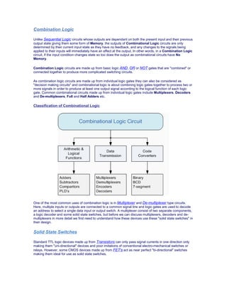 Combination Logic
Unlike Sequential Logic circuits whose outputs are dependant on both the present input and their previous
output state giving them some form of Memory, the outputs of Combinational Logic circuits are only
determined by their current input state as they have no feedback, and any changes to the signals being
applied to their inputs will immediately have an effect at the output. In other words, in a Combination Logic
circuit, if the input condition changes state so too does the output as combinational circuits have No
Memory.
Combination Logic circuits are made up from basic logic AND, OR or NOT gates that are "combined" or
connected together to produce more complicated switching circuits.
As combination logic circuits are made up from individual logic gates they can also be considered as
"decision making circuits" and combinational logic is about combining logic gates together to process two or
more signals in order to produce at least one output signal according to the logical function of each logic
gate. Common combinational circuits made up from individual logic gates include Multiplexers, Decoders
and De-multiplexers, Full and Half Adders etc.
Classification of Combinational Logic
One of the most common uses of combination logic is in Multiplexer and De-multiplexer type circuits.
Here, multiple inputs or outputs are connected to a common signal line and logic gates are used to decode
an address to select a single data input or output switch. A multiplexer consist of two separate components,
a logic decoder and some solid state switches, but before we can discuss multiplexers, decoders and de-
multiplexers in more detail we first need to understand how these devices use these "solid state switches" in
their design.
Solid State Switches
Standard TTL logic devices made up from Transistors can only pass signal currents in one direction only
making them "uni-directional" devices and poor imitations of conventional electro-mechanical switches or
relays. However, some CMOS devices made up from FET's act as near perfect "bi-directional" switches
making them ideal for use as solid state switches.
 