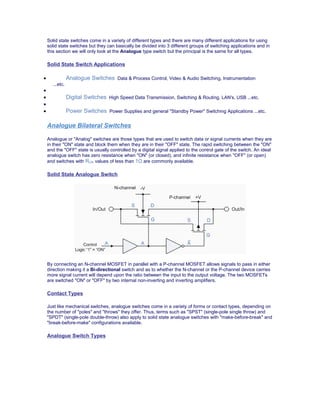Solid state switches come in a variety of different types and there are many different applications for using
solid state switches but they can basically be divided into 3 different groups of switching applications and in
this section we will only look at the Analogue type switch but the principal is the same for all types.
Solid State Switch Applications
• Analogue Switches Data & Process Control, Video & Audio Switching, Instrumentation
...etc.
•
• Digital Switches High Speed Data Transmission, Switching & Routing, LAN's, USB ...etc.
•
• Power Switches Power Supplies and general "Standby Power" Switching Applications ...etc.
Analogue Bilateral Switches
Analogue or "Analog" switches are those types that are used to switch data or signal currents when they are
in their "ON" state and block them when they are in their "OFF" state. The rapid switching between the "ON"
and the "OFF" state is usually controlled by a digital signal applied to the control gate of the switch. An ideal
analogue switch has zero resistance when "ON" (or closed), and infinite resistance when "OFF" (or open)
and switches with RON values of less than 1Ω are commonly available.
Solid State Analogue Switch
By connecting an N-channel MOSFET in parallel with a P-channel MOSFET allows signals to pass in either
direction making it a Bi-directional switch and as to whether the N-channel or the P-channel device carries
more signal current will depend upon the ratio between the input to the output voltage. The two MOSFETs
are switched "ON" or "OFF" by two internal non-inverting and inverting amplifiers.
Contact Types
Just like mechanical switches, analogue switches come in a variety of forms or contact types, depending on
the number of "poles" and "throws" they offer. Thus, terms such as "SPST" (single-pole single throw) and
"SPDT" (single-pole double-throw) also apply to solid state analogue switches with "make-before-break" and
"break-before-make" configurations available.
Analogue Switch Types
 