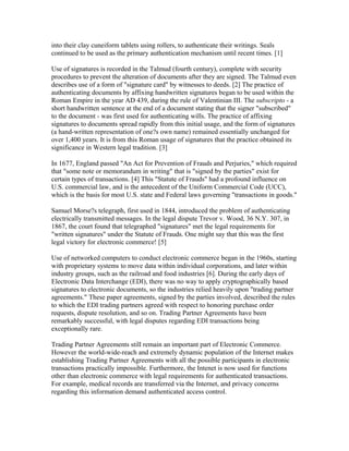 into their clay cuneiform tablets using rollers, to authenticate their writings. Seals
continued to be used as the primary authentication mechanism until recent times. [1]
Use of signatures is recorded in the Talmud (fourth century), complete with security
procedures to prevent the alteration of documents after they are signed. The Talmud even
describes use of a form of "signature card" by witnesses to deeds. [2] The practice of
authenticating documents by affixing handwritten signatures began to be used within the
Roman Empire in the year AD 439, during the rule of Valentinian III. The subscripto - a
short handwritten sentence at the end of a document stating that the signer "subscribed"
to the document - was first used for authenticating wills. The practice of affixing
signatures to documents spread rapidly from this initial usage, and the form of signatures
(a hand-written representation of one?s own name) remained essentially unchanged for
over 1,400 years. It is from this Roman usage of signatures that the practice obtained its
significance in Western legal tradition. [3]
In 1677, England passed "An Act for Prevention of Frauds and Perjuries," which required
that "some note or memorandum in writing" that is "signed by the parties" exist for
certain types of transactions. [4] This "Statute of Frauds" had a profound influence on
U.S. commercial law, and is the antecedent of the Uniform Commercial Code (UCC),
which is the basis for most U.S. state and Federal laws governing "transactions in goods."
Samuel Morse?s telegraph, first used in 1844, introduced the problem of authenticating
electrically transmitted messages. In the legal dispute Trevor v. Wood, 36 N.Y. 307, in
1867, the court found that telegraphed "signatures" met the legal requirements for
"written signatures" under the Statute of Frauds. One might say that this was the first
legal victory for electronic commerce! [5]
Use of networked computers to conduct electronic commerce began in the 1960s, starting
with proprietary systems to move data within individual corporations, and later within
industry groups, such as the railroad and food industries [6]. During the early days of
Electronic Data Interchange (EDI), there was no way to apply cryptographically based
signatures to electronic documents, so the industries relied heavily upon "trading partner
agreements." These paper agreements, signed by the parties involved, described the rules
to which the EDI trading partners agreed with respect to honoring purchase order
requests, dispute resolution, and so on. Trading Partner Agreements have been
remarkably successful, with legal disputes regarding EDI transactions being
exceptionally rare.
Trading Partner Agreements still remain an important part of Electronic Commerce.
However the world-wide-reach and extremely dynamic population of the Internet makes
establishing Trading Partner Agreements with all the possible participants in electronic
transactions practically impossible. Furthermore, the Intenet is now used for functions
other than electronic commerce with legal requirements for authenticated transactions.
For example, medical records are transferred via the Internet, and privacy concerns
regarding this information demand authenticated access control.
 