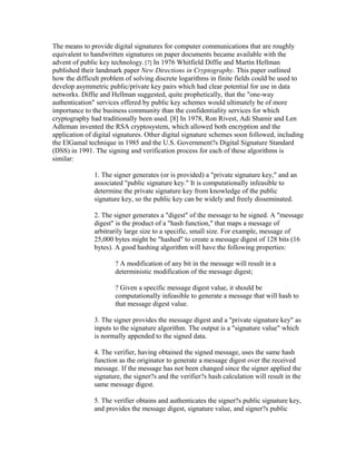 The means to provide digital signatures for computer communications that are roughly
equivalent to handwritten signatures on paper documents became available with the
advent of public key technology.[7] In 1976 Whitfield Diffie and Martin Hellman
published their landmark paper New Directions in Cryptography. This paper outlined
how the difficult problem of solving discrete logarithms in finite fields could be used to
develop asymmetric public/private key pairs which had clear potential for use in data
networks. Diffie and Hellman suggested, quite prophetically, that the "one-way
authentication" services offered by public key schemes would ultimately be of more
importance to the business community than the confidentiality services for which
cryptography had traditionally been used. [8] In 1978, Ron Rivest, Adi Shamir and Len
Adleman invented the RSA cryptosystem, which allowed both encryption and the
application of digital signatures. Other digital signature schemes soon followed, including
the ElGamal technique in 1985 and the U.S. Government?s Digital Signature Standard
(DSS) in 1991. The signing and verification process for each of these algorithms is
similar:
1. The signer generates (or is provided) a "private signature key," and an
associated "public signature key." It is computationally infeasible to
determine the private signature key from knowledge of the public
signature key, so the public key can be widely and freely disseminated.
2. The signer generates a "digest" of the message to be signed. A "message
digest" is the product of a "hash function," that maps a message of
arbitrarily large size to a specific, small size. For example, message of
25,000 bytes might be "hashed" to create a message digest of 128 bits (16
bytes). A good hashing algorithm will have the following properties:
? A modification of any bit in the message will result in a
deterministic modification of the message digest;
? Given a specific message digest value, it should be
computationally infeasible to generate a message that will hash to
that message digest value.
3. The signer provides the message digest and a "private signature key" as
inputs to the signature algorithm. The output is a "signature value" which
is normally appended to the signed data.
4. The verifier, having obtained the signed message, uses the same hash
function as the originator to generate a message digest over the received
message. If the message has not been changed since the signer applied the
signature, the signer?s and the verifier?s hash calculation will result in the
same message digest.
5. The verifier obtains and authenticates the signer?s public signature key,
and provides the message digest, signature value, and signer?s public
 