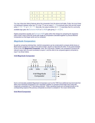 0 1 1 0 0
1 0 0 0 1
1 1 0 1 0
You may notice two distinct features about the comparator from the above truth table. Firstly, the circuit does
not distinguish between either two "0" or two "1"'s as an output A = B is produced when they are both equal,
either A = B = "0" or A = B = "1". Secondly, the output condition for A = B resembles that of a commonly
available logic gate, the Exclusive-NOR or Ex-NOR gate giving Q = A ⊕ B
Digital comparators actually use Exclusive-NOR gates within their design for comparing the respective
pairs of bits in each of the two words with single bit comparators cascaded together to produce Multi-bit
comparators so that larger words can be compared.
Magnitude Comparators
As well as comparing individual bits, multi-bit comparators can be constructed to compare whole binary or
BCD words to produce an output if one word is larger, equal to or less than the other. A very good example
of this is the 4-bit Magnitude Comparator. Here, two 4-bit words ("nibbles") are compared to produce the
relevant output with one word connected to inputs A and the other to be compared against connected to
input B as shown below.
4-bit Magnitude Comparator
Some commercially available Magnitude Comparators such as the 7485 have additional input terminals that
allow more individual comparators to be "cascaded" together to compare words larger than 4-bits with
magnitude comparators of "n"-bits being produced. These cascading inputs are connected directly to the
corresponding outputs of the previous comparator as shown to compare 8, 16 or even 32-bit words.
8-bit Word Comparator
 