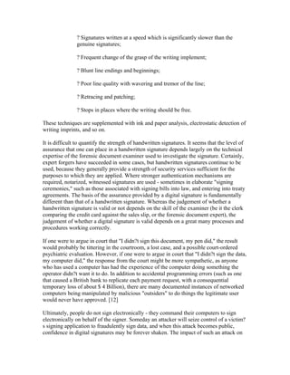 ? Signatures written at a speed which is significantly slower than the
genuine signatures;
? Frequent change of the grasp of the writing implement;
? Blunt line endings and beginnings;
? Poor line quality with wavering and tremor of the line;
? Retracing and patching;
? Stops in places where the writing should be free.
These techniques are supplemented with ink and paper analysis, electrostatic detection of
writing imprints, and so on.
It is difficult to quantify the strength of handwritten signatures. It seems that the level of
assurance that one can place in a handwritten signature depends largely on the technical
expertise of the forensic document examiner used to investigate the signature. Certainly,
expert forgers have succeeded in some cases, but handwritten signatures continue to be
used, because they generally provide a strength of security services sufficient for the
purposes to which they are applied. Where stronger authentication mechanisms are
required, notarized, witnessed signatures are used - sometimes in elaborate "signing
ceremonies," such as those associated with signing bills into law, and entering into treaty
agreements. The basis of the assurance provided by a digital signature is fundamentally
different than that of a handwritten signature. Whereas the judgement of whether a
handwritten signature is valid or not depends on the skill of the examiner (be it the clerk
comparing the credit card against the sales slip, or the forensic document expert), the
judgement of whether a digital signature is valid depends on a great many processes and
procedures working correctly.
If one were to argue in court that "I didn?t sign this document, my pen did," the result
would probably be tittering in the courtroom, a lost case, and a possible court-ordered
psychiatric evaluation. However, if one were to argue in court that "I didn?t sign the data,
my computer did," the response from the court might be more sympathetic, as anyone
who has used a computer has had the experience of the computer doing something the
operator didn?t want it to do. In addition to accidental programming errors (such as one
that caused a British bank to replicate each payment request, with a consequential
temporary loss of about $ 4 Billion), there are many documented instances of networked
computers being manipulated by malicious "outsiders" to do things the legitimate user
would never have approved. [12]
Ultimately, people do not sign electronically - they command their computers to sign
electronically on behalf of the signer. Someday an attacker will seize control of a victim?
s signing application to fraudulently sign data, and when this attack becomes public,
confidence in digital signatures may be forever shaken. The impact of such an attack on
 