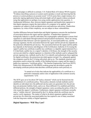 juries and judges is difficult to estimate. U.S. Federal Rule of Evidence 901(9) requires
"Evidence describing a process or system used to produce a result and showing that the
process or system produces an accurate result." [13] It seems that a single instance of a
particular signing application being subverted might call all signed evidence produced
using that application (or perhaps even using similar applications) into question. A
fundamental difference, then, between digital signatures and handwritten signatures is
that digital signatures require the intervention of a computer to be applied - and
computers are subject to both accidental errors and malicious subversion. Handwritten
signatures, by virtue of their simplicity, are not subject to these vulnerabilities.
Another difference between handwritten and digital signatures concerns the mechanism
of association between the signer and her signature. A handwritten signature is
biologically linked to a specific individual, but cryptographic authentication systems bind
signatures to individuals through technical and procedural mechanisms. There are strong,
mathematical links between a private signature key, its associated public key, and the
message signature, but the association between the signer and her private key depends on
the protection afforded the private key. The association between the signer and her public
key depends on the honesty and diligence of the Certification Authority (CA) issuing the
signer?s public key certificate (a public key certificate is a digitally signed statement by a
CA that binds a public key to a signer?s identity). [14] Hence, the strength of the security
services provided by a digital signature is a function of the methods used to safeguard the
private signature key, methods used by the CA to identify and authenticate those applying
for digital certificates, the protections provided against corrupt CAs, safeguards against
the computers used by the CA being subverted, and so on. The standards, practices and
procedures used to ensure the validity of the binding between a signer and the signer?s
public key represent a "certificate policy." The Internet Engineering Task Force (IETF)
Public Key Infrastructure/X.509 (PKIX) working group has developed a guide for
developing certificate policies that describes certificate policies more precisely as:
"A named set of rules that indicate the applicability of a certificate to a
particular community and/or class of application with common security
requirements." [15]
The IETF goes on to list about 250 "policy elements" which can be factored into the
establishment of a certificate policy. These policy elements include methods used to
identify an individual, how the public/private key pairs are generated, how the private
keys are protected, liability limits, and so on. Since different CAs establish and follow
different policies, the strength of digital signatures varies according the policy of the CA
who issued the signers? certificates. Furthermore, digital signature certificates normally
state a "validity interval," determined by the CA, during which the certificate may be
used to verify signatures. The matter of what to do about signatures applied using a
private key for which the associated public key has expired is one of many associated
with the long-term validity of digital signatures.
Digital Signatures - Will They Last?
 