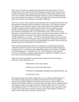 When Anwar al-Sadat was negotiating the Egyptian-Israeli peace treaty of 1979, he
insisted that the peace document be written on papyrus because of the superb archival
qualities that papyrus offers. Egyptian documents and art represented on papyrus have
survived in excellent condition through nearly 5,000 years. Anwar al-Sadat wanted the
peace treaty signatures on papyrus to symbolize his hopes that the peace between Egypt
and Israel would last, like the papyrus, for another 5,000 years.
There are, of course, many situations where documents must be signed and archived, with
the signatures remaining valid for the duration of the archival. The signatures on deeds,
for example, may be called into question many decades after they are applied. Other
examples of signed documents requiring archival, taken from everyday experience,
include medical documents, military discharge papers, and mortgages. Within the
government, the Federal Records Act, 44 United States Code ? 3301 states that "any
document or material made or received in the course of government business, which is or
should be kept either as evidence of the conduct of business or because it contains
valuable information, is a record..." [16] This act also specifies that in many cases, these
records must be archived. The National Archives and Records Administration maintains
electronic (as well as other) records for the United States Government, some of which are
punched card systems dating back to World War II! [17]
When considering digital data archival, it is important to remember digital signature
verification requires each and every bit in the signed document be preserved and read
correctly, just as it was when the signer applied the signature. For example, the flipping
of a bit that changes an "s" character to an "S," while undesirable in any electronic
document, would render a digitally signed document completely unverifiable, just as if
every word in the document had been changed.
There are at least four problems associated with the long-term archival of signed
electronic records. Briefly, they are:
? Deterioration of the source media;
? Obsolescence of the record data format;
? Evolution of cryptographic algorithms and related standards; and,
? Certificate life-cycle.
Source media (tapes, optical disks, floppy disks, etc.) are subject to deterioration over
time. Magnetic media are prone to hydrolysis of the binder in which the magnetic
particles are embedded. Hydrolysis causes the binder to become soft and sticky, and
transfer from the media substrate to read/write heads and other surfaces. Another problem
with magnetic media is the magnetic domains within the media "top coat" can reverse,
thus changing recorded 1?s to 0?s and vice versa. The length of time a tape may be used
to archive data varies from a minimum of about one year under tropical conditions, to
about 64 years under ideal (cool, dry) conditions. [18]
 