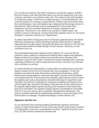CA to revoke his certificate. Once Bob?s certificate is revoked, the signature on Bob?s
bid will no longer verify. Bob could then obtain a new private signature key with a new
certificate, and submit a new bid that would verify. The solution to this kind of problem
is "trusted time stamps," which involve sending messages to "trusted third parties" who
verify the existence of a message at a particular time. In Bob?s case, he?d send his bid to
the trusted third party, who would digitally sign a statement that the message existed at a
particular time. Bob would then send his timestamped bid. Future claims of key
compromise would not constitute repudiation of messages signed prior to the
compromise. This process is very similar to the concept of a "public notary" who
confirms existence of documents, witnesses handwritten signatures and so on. The trusted
third party is sometimes referred to as a "digital notary."
To address the problem of long-term archival of digitally signed documents, the Federal
Public Key Infrastructure Technical Working Group has broken the life of a digitally
signed document into three phases. During the first phase, the certificate is still valid, and
revocation data should be available through "normal" channels - directories, on-line
verification, and so on.
The second phase begins upon expiration of the certificate. For some time after the
certificate expires, a public key infrastructure should be able to support non-repudiation
dispute resolution by providing evidence concerning the history and status of the
certificates it issued. In other words, a Certification Authority should be able to state that
a particular certificate was valid at a particular point in time, or be able to say when and
why a certificate was revoked.
It would be burdensome and unrealistic to expect public key infrastructures to provide a
dispute resolution service for every certificate they issue in perpetuity. To solve the
problems associated with media deterioration, technological obsolescence, and the
infrastructures ceasing operations, documents that require long-term archival should be
sent to digital archivists. If the record has been digitally signed, then the archivist verifies
the signature upon receipt, and generates a statement indicating who signed the record.
Thereafter, the archivist is responsible for ensuring the availability and integrity of the
archived digital data. During this final phase of long-term data archival, preservation of
the originally applied digital signature and the precise bit-patterns of the original data
need not be maintained. The originator?s digital signature will probably be unverifiable
after five to ten years anyway, due to cryptologic and application obsolescence. The
archivist would be responsible for implementing procedures to ensure the content of the
archived data is not changed - though format changes would be allowed. [24]
Signatures and the Law
As was mentioned earlier, the legal standing of handwritten signatures for business
contracts is based on the Statute of Frauds, which states that for certain kinds of contracts
to be enforceable, "some note or memorandum in writing," "signed by the parties" must
exist. [25] The Uniform Commercial Code states that:
 