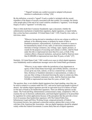 " ?Signed? includes any symbol executed or adopted with present
intention to authenticate a writing." [26]
By this definition, a record is "signed" if such a symbol is included with the record,
regardless of the degree of security associated with that symbol. For example, the initials
some people place at the end of an e-mail could be considered a "signature," even though
forgery of such a "signature" is trivially easy.
There is little doubt that if someone fraudulently signs a document, whether the
authentication mechanism is handwritten signatures, digital signatures, or typed initials,
that a crime has been committed. 18 United States Code ? 1343, Fraud by wire, radio, or
television, states:
"Whoever, having devised or intending to devise any scheme or artifice to
defraud, or for obtaining money or property by means of false or
fraudulent pretenses, representations, or promises, transmits or causes to
be transmitted by means of wire, radio, or television communication in
interstate or foreign commerce, any writings, signs, signals, pictures, or
sounds for the purpose of executing such scheme or artifice, shall be fined
under this title or imprisoned not more than five years, or both. If the
violation affects a financial institution, such person shall be fined not more
than $1,000,000 or imprisoned not more than 30 years, or both." [27]
Similarly, 18 United States Code ? 1001 would cover cases in which digital signatures
were fraudulently used to authenticate messages sent to the United States government:
"Whoever, in any matter within the jurisdiction of any department or
agency of the United States knowingly and willfully falsifies, conceals or
covers up by any trick, scheme, or device a material fact, or makes any
false, fictitious or fraudulent statements or representations, or makes or
uses any false writing or document knowing the same to contain any false,
fictitious or fraudulent statement or entry, shall be fined not more than
$10,000 or imprisoned not more than five years, or both." [28]
The question, then, is not whether digital signatures have legal standing, since they can
be used to commit to a contract under the UCC, and can be used to put people in prison if
abused - but whether digital signatures provide an equivalent level of evidence of fraud
(or the lack of fraud) as do handwritten signatures. There are differing opinions on this
matter. The Food and Drug Administration commissioned a study, completed in 1992, to
examine the use of electronic authentication, and found digital signatures to be proscribed
by regulation for certain applications because of the perception that they provide a lower
level of assurance than handwritten signatures. [29] The Federal Public Key
Infrastructure Legal and Policy Working Group, composed primarily of Federal
Government lawyers, has expressed a somewhat contrary opinion that is more in line
with that of the American Bar Association - that use digital signatures should be adopted
widely within the Federal Government. It seems likely that use of digital signatures
 