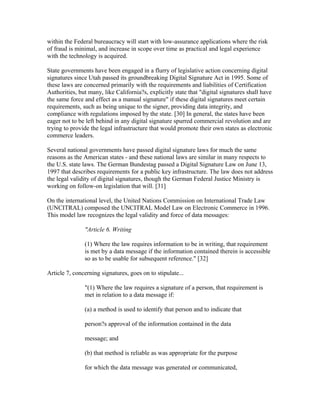 within the Federal bureaucracy will start with low-assurance applications where the risk
of fraud is minimal, and increase in scope over time as practical and legal experience
with the technology is acquired.
State governments have been engaged in a flurry of legislative action concerning digital
signatures since Utah passed its groundbreaking Digital Signature Act in 1995. Some of
these laws are concerned primarily with the requirements and liabilities of Certification
Authorities, but many, like California?s, explicitly state that "digital signatures shall have
the same force and effect as a manual signature" if these digital signatures meet certain
requirements, such as being unique to the signer, providing data integrity, and
compliance with regulations imposed by the state. [30] In general, the states have been
eager not to be left behind in any digital signature spurred commercial revolution and are
trying to provide the legal infrastructure that would promote their own states as electronic
commerce leaders.
Several national governments have passed digital signature laws for much the same
reasons as the American states - and these national laws are similar in many respects to
the U.S. state laws. The German Bundestag passed a Digital Signature Law on June 13,
1997 that describes requirements for a public key infrastructure. The law does not address
the legal validity of digital signatures, though the German Federal Justice Ministry is
working on follow-on legislation that will. [31]
On the international level, the United Nations Commission on International Trade Law
(UNCITRAL) composed the UNCITRAL Model Law on Electronic Commerce in 1996.
This model law recognizes the legal validity and force of data messages:
"Article 6. Writing
(1) Where the law requires information to be in writing, that requirement
is met by a data message if the information contained therein is accessible
so as to be usable for subsequent reference." [32]
Article 7, concerning signatures, goes on to stipulate...
"(1) Where the law requires a signature of a person, that requirement is
met in relation to a data message if:
(a) a method is used to identify that person and to indicate that
person?s approval of the information contained in the data
message; and
(b) that method is reliable as was appropriate for the purpose
for which the data message was generated or communicated,
 