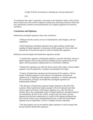 in light of all the circumstances, including any relevant agreement."
[33]
To summarize then, there is generally a movement in the legislative bodies of the United
States and the rest of the world to augment existing laws concerning electronic fraud with
laws specifically oriented toward promoting the use of digital signatures for electronic
commerce.
Conclusions and Opinions
Handwritten and digital signatures share some similarities:
? Both provide the security services of authentication, data integrity, and non-
repudiation.
? Both handwritten and digital signatures have legal standing, and the legal
standing of digital signatures is increasing with the passage of various state and
national laws to become the equal (or more) of handwritten signatures.
Differences between digital and handwritten signatures include:
? A handwritten signature is biologically linked to a specific individual, whereas a
digital signature relies on the protection afforded a private signature key by the
signer, and the procedures implemented by a Certification Authority.
? Handwritten signatures are under the direct control of the signer, whereas digital
signatures must be applied by a computer commanded by the signer.
? Forgery of handwritten signatures has been practiced for centuries, whereas
forgery of digital signatures, in the absence of compromise of the private
signature key, or hijacking of the signature mechanism, is virtually impossible.
The mechanisms of forgery for handwritten and digital signatures are
fundamentally different.
? The detection of handwritten signature forgery depends on the skill of the
examiner. Many handwritten forgery attempts will not be detected until after
action is taken on the basis of the suspect signature (e.g., after the check is
cashed). Due to the cryptographic nature of digital signatures, attempted forgeries
are immediately obvious to any verifier, except in the case where a private
signature key has been compromised, or control of the signing mechanism has
been seized. In these cases, distinguishing between a valid and invalid digital
signature may be impossible, even for a computer forensics specialist.
? The data integrity service provided by digital signatures is much stronger than
that provided by handwritten signatures.
 