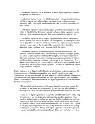 ? Handwritten signatures can be witnessed, whereas digital signatures cannot be -
though they can be notarized.
? Handwritten signatures can be verified in perpetuity, whereas digital signatures
will likely become unverifiable after ten years or so due to data processing
equipment and cryptographic standards obsolescence, certificate expiration, and
other factors.
? Handwritten signatures are inherently secure against repudiation (again, to the
extent of the skill of the document examiner), whereas digital signatures require
third party time-stamping to augment their non-repudiation security service.
? Handwritten signatures are all roughly equivalent in the level of security they
provide (though their level of assurance can by augmented by techniques such as
use of special inks and papers, witnesses, notaries, and signature cards). Digital
signatures vary widely in the strength of the security services they offer,
depending on the certificate policy associated with the signer.
? Handwritten signatures are extremely simple, and easy to understand. The
forensics techniques used to detect fraud are easily explained to lawyers, judges,
and juries. Digital signatures are fiendishly complex, involving arcane number
theory, the workings of computer operating systems, communications protocols,
certificate chain processing, certificate policies, and so on. There are very few
people on this planet (if any) who completely understand every process involved
in generating and verifying a digital signature. The potential for confused lawyers,
judges and juries is extreme.
Digital signatures have the potential to have the greatest impact on commerce since the
invention of money. Digital signatures allow us to identify ourselves and make
commitments in cyberspace in much the same way as we do in actual space. Nonetheless,
digital signature have important limitations, the most significant being their temporary
nature. The differences between handwritten and digital signatures will likely have some
practical consequences:
? The use of digital signatures for high-value financial transactions outside the
protection of trading partner agreements is likely to proceed relatively slowly,
until experience with the risks associated with use of digital signatures is accrued.
? Initial use of digital signatures is likely to be limited to applications where long-
term archival is not very important, such as purchase orders, electronic funds
transfers, authentication to on-line services, and the like. Applications requiring
long-term archival (birth and death certificates, deeds, government records, etc.)
will probably require the establishment of electronic data archival centers capable
of verifying digital signatures, and associating the verified data with the identity
of the signer. Current laws dealing with digital signatures seem to have glossed
over or overlooked long-term non-repudiation. These laws will likely be revised
 