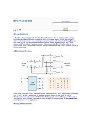 Binary Decoders Navigation
page: 5 of 8
Reset
Binary Decoders
A Decoder is the exact opposite to that of an "Encoder" we looked at in the last tutorial. It is basically, a
combinational type logic circuit that converts the binary code data at its input into one of a number of
different output lines, one at a time producing an equivalent decimal code at its output. Binary Decoders
have inputs of 2-bit, 3-bit or 4-bit codes depending upon the number of data input lines, and a "n-bit"
decoder has 2n
output lines. Typical combinations of decoders include, 2-to-4, 3-to-8 and 4-to-16 line
configurations. Binary Decoders are available to "decode" either a Binary or BCD input pattern to typically a
Decimal output code.
A 2-to-4 Binary Decoders.
In this simple example of a 2-to-4 line binary decoder, the binary inputs A and B determine which output line
from D0 to D3 is "HIGH" at logic level "1" while the remaining outputs are held "LOW" at logic "0".
Therefore, whichever output line is "HIGH" identifies the binary code present at the input, in other words it
"de-codes" the binary input and these types of binary decoders are commonly used as Address Decoders
in microprocessor memory applications.
Memory Address Decoder.
 