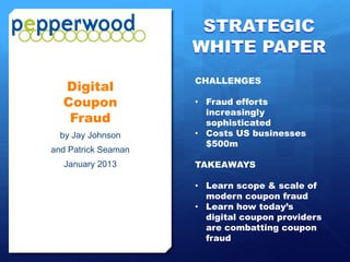 STRATEGIC
                     WHITE PAPER
                     CHALLENGES
  Digital
  Coupon             • Fraud efforts
                       increasingly
   Fraud               sophisticated
  by Jay Johnson     • Costs US businesses
                       $500m
and Patrick Seaman
  January 2013       TAKEAWAYS

                     • Learn scope & scale of
                       modern coupon fraud
                     • Learn how today’s
                       digital coupon providers
                       are combatting coupon
                       fraud
 