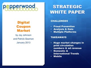 STRATEGIC
                     WHITE PAPER
                     CHALLENGES
  Digital
  Coupon             • Fraud Prevention
                     • Analysis & Data
  Market             • Multiple Platforms
  by Jay Johnson
                     TAKEAWAYS
and Patrick Seaman
  January 2013       • Huge market changes in
                       print circulation
                       numbers & ad revenue
                     • Domestic &
                       International Trends
                     • Mobile
 