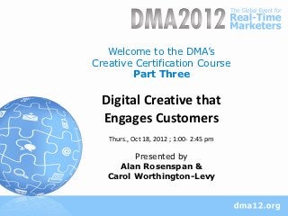 Welcome to the DMA’s
Creative Certification Course
        Part Three

  Digital Creative that
  Engages Customers
   Thurs., Oct 18, 2012 ; 1:00- 2:45 pm

         Presented by
      Alan Rosenspan &
   Carol Worthington-Levy
 