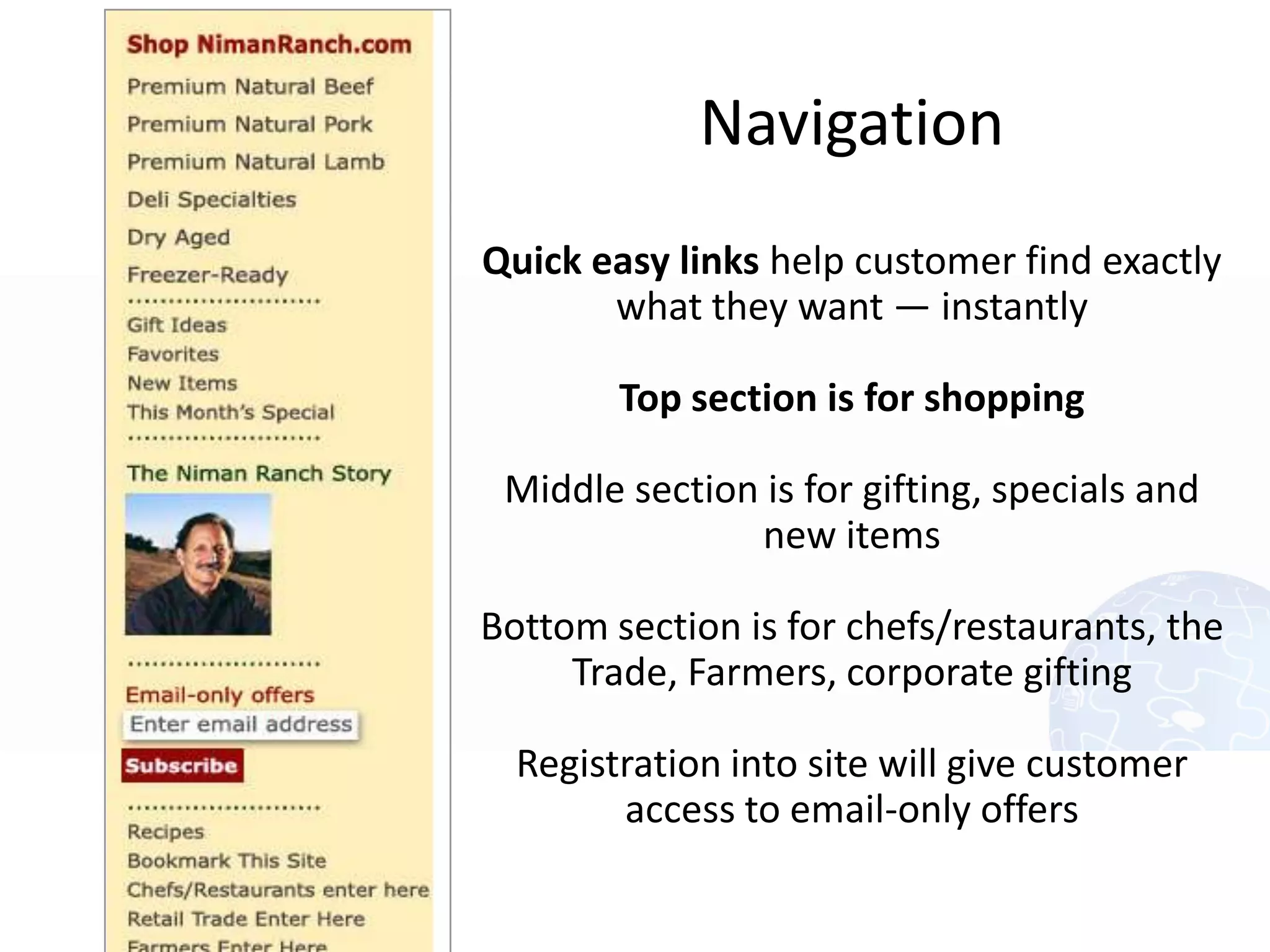 Navigation
     Quick easy links help customer find exactly
            what they want — instantly

             Top section is for shopping

      Middle section is for gifting, specials and
                    new items

     Bottom section is for chefs/restaurants, the
          Trade, Farmers, corporate gifting

       Registration into site will give customer
             access to email-only offers

10
 