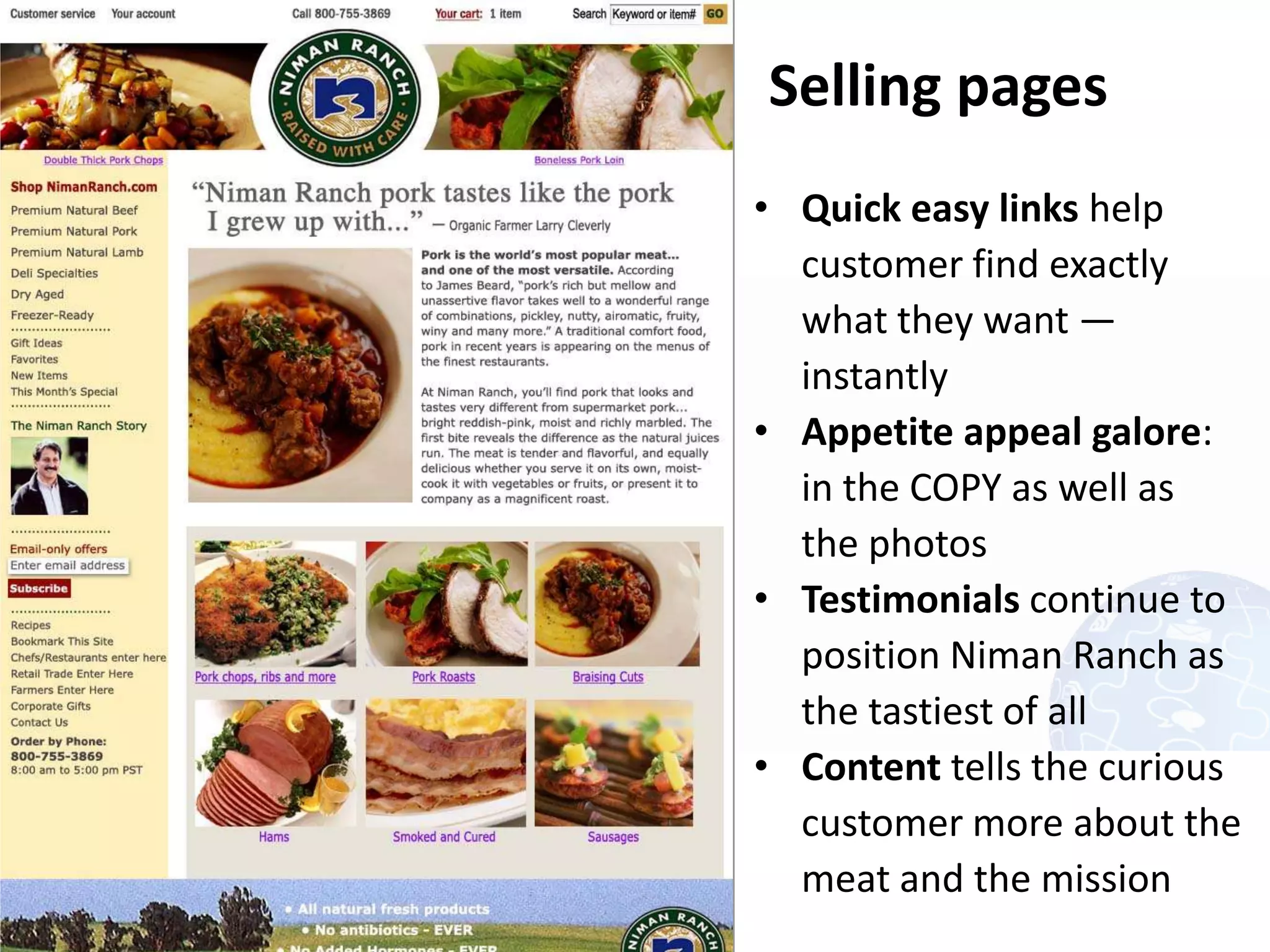 Selling pages
     • Quick easy links help
       customer find exactly
       what they want —
       instantly
     • Appetite appeal galore:
       in the COPY as well as
       the photos
     • Testimonials continue to
       position Niman Ranch as
       the tastiest of all
     • Content tells the curious
       customer more about the
       meat and the mission
11
 