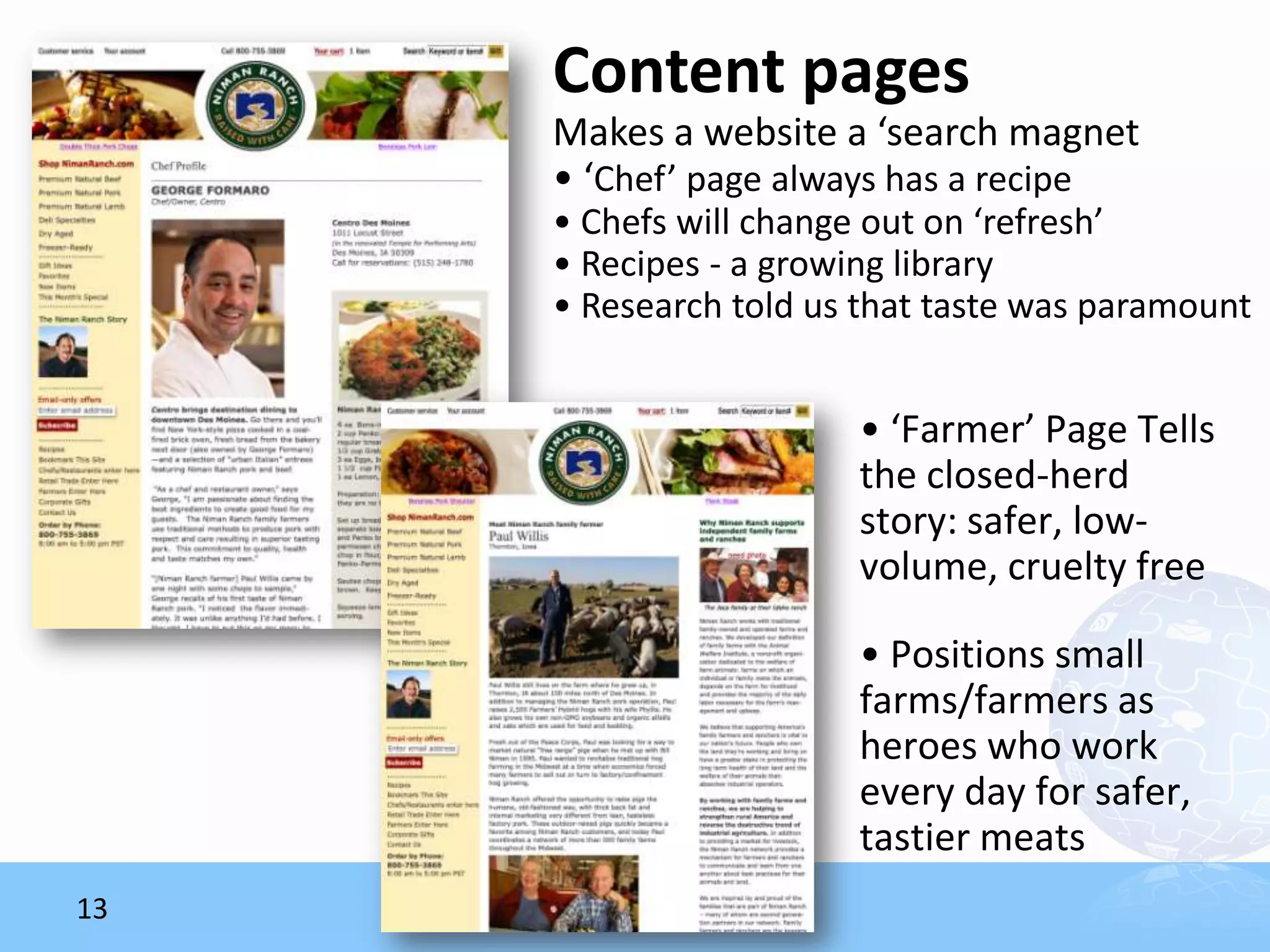 Content pages
     Makes a website a ‘search magnet
     • ‘Chef’ page always has a recipe
     • Chefs will change out on ‘refresh’
     • Recipes - a growing library
     • Research told us that taste was paramount


                       • ‘Farmer’ Page Tells
                       the closed-herd
                       story: safer, low-
                       volume, cruelty free

                       • Positions small
                       farms/farmers as
                       heroes who work
                       every day for safer,
                       tastier meats
13
 