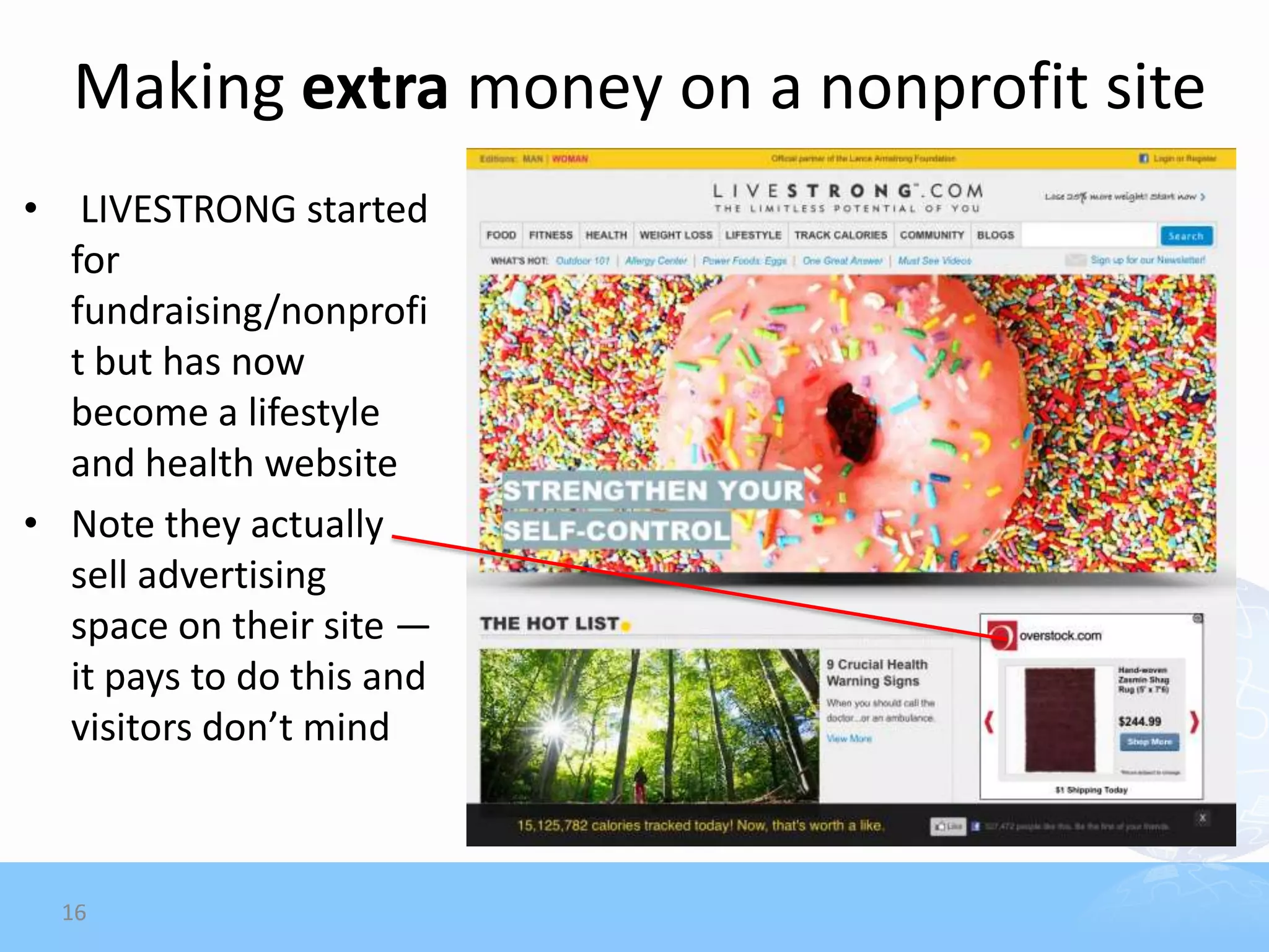 Making extra money on a nonprofit site
• LIVESTRONG started
  for
  fundraising/nonprofi
  t but has now
  become a lifestyle
  and health website
• Note they actually
  sell advertising
  space on their site —
  it pays to do this and
  visitors don’t mind



  16
 