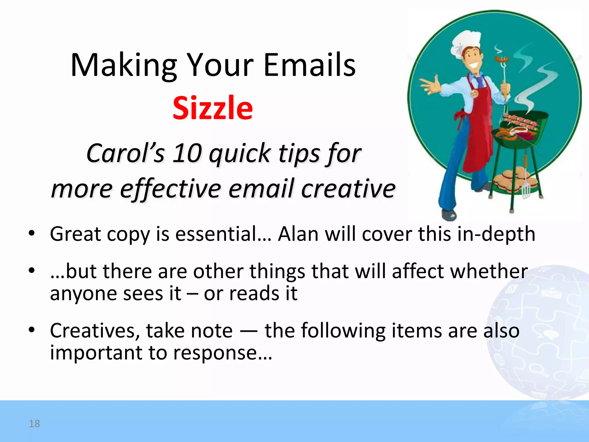 Making Your Emails
            Sizzle
       Carol’s 10 quick tips for
     more effective email creative
• Great copy is essential… Alan will cover this in-depth
• …but there are other things that will affect whether
  anyone sees it – or reads it
• Creatives, take note — the following items are also
  important to response…

18
 