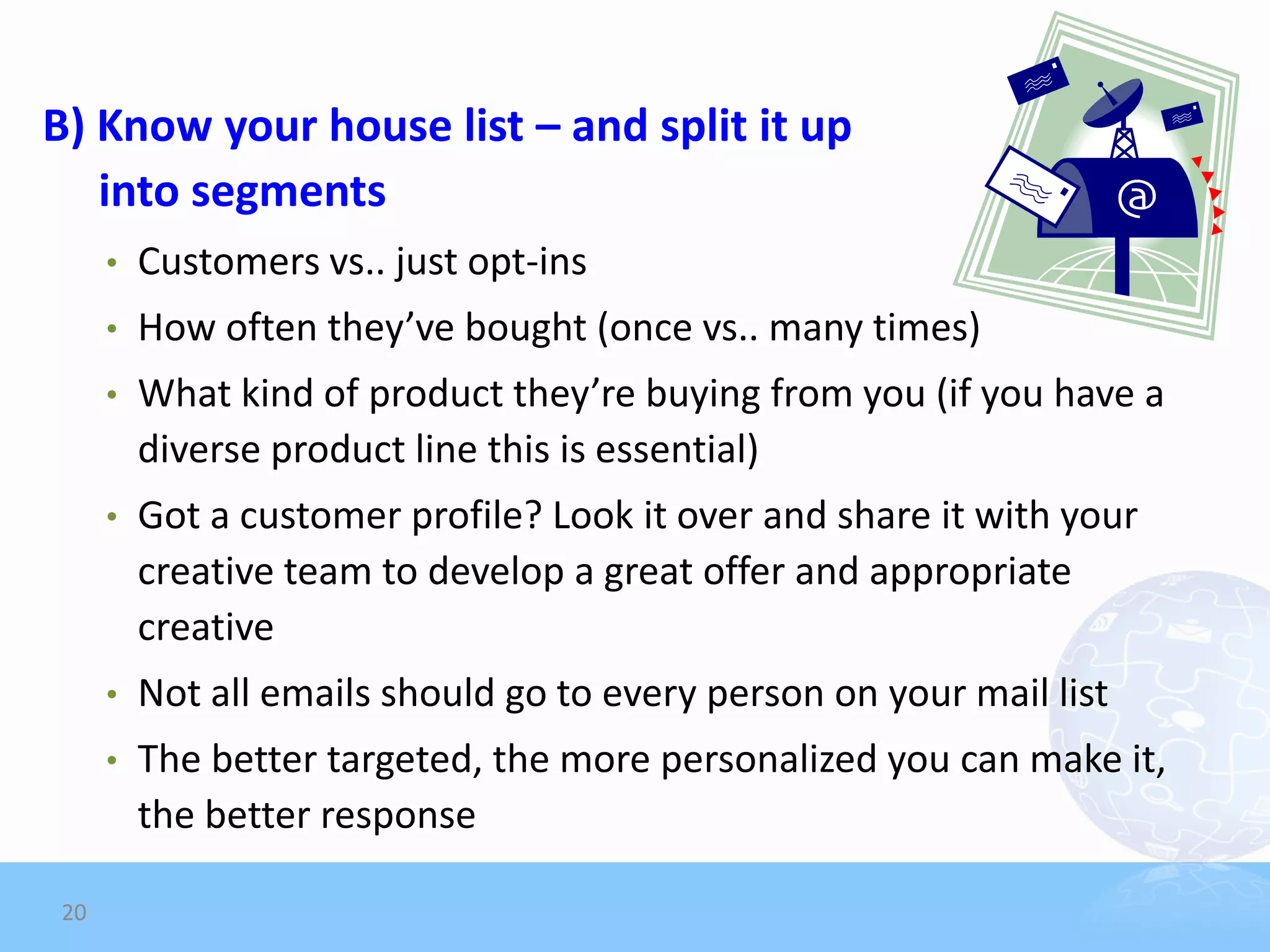 B) Know your house list – and split it up
   into segments
     •   Customers vs.. just opt-ins
     •   How often they’ve bought (once vs.. many times)
     •   What kind of product they’re buying from you (if you have a
         diverse product line this is essential)
     •   Got a customer profile? Look it over and share it with your
         creative team to develop a great offer and appropriate
         creative
     •   Not all emails should go to every person on your mail list
     •   The better targeted, the more personalized you can make it,
         the better response

20
 