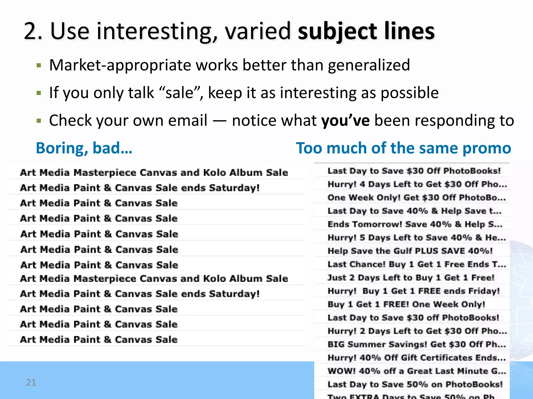 2. Use interesting, varied subject lines
    Market-appropriate works better than generalized
    If you only talk “sale”, keep it as interesting as possible
    Check your own email — notice what you’ve been responding to
 Boring, bad…                             Too much of the same promo




21
 