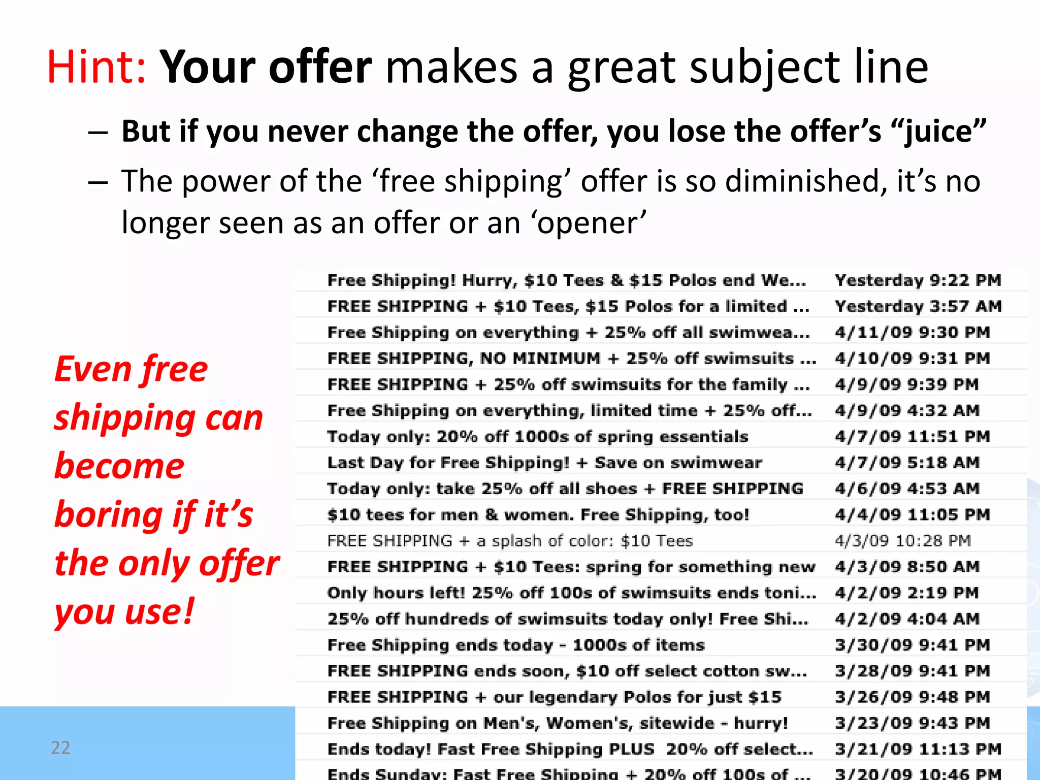 Hint: Your offer makes a great subject line
     – But if you never change the offer, you lose the offer’s “juice”
     – The power of the ‘free shipping’ offer is so diminished, it’s no
       longer seen as an offer or an ‘opener’



Even free
shipping can
become
boring if it’s
the only offer
you use!


22
 