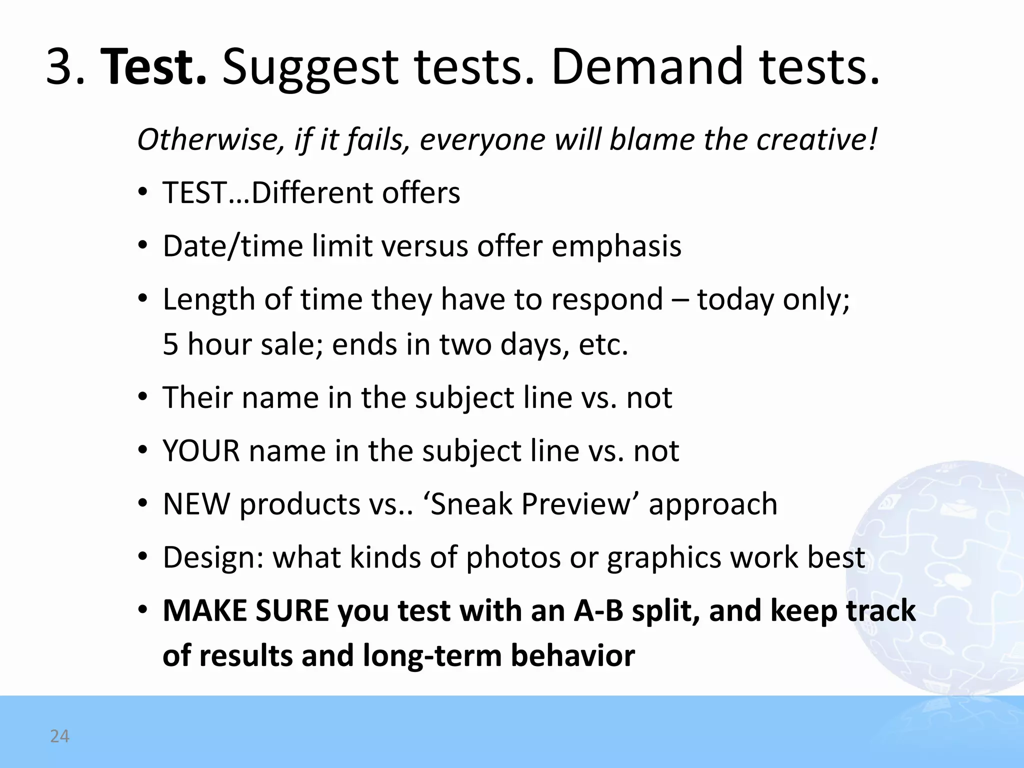 3. Test. Suggest tests. Demand tests.
     Otherwise, if it fails, everyone will blame the creative!
     • TEST…Different offers
     • Date/time limit versus offer emphasis
     • Length of time they have to respond – today only;
       5 hour sale; ends in two days, etc.
     • Their name in the subject line vs. not
     • YOUR name in the subject line vs. not
     • NEW products vs.. ‘Sneak Preview’ approach
     • Design: what kinds of photos or graphics work best
     • MAKE SURE you test with an A-B split, and keep track
       of results and long-term behavior

24
 