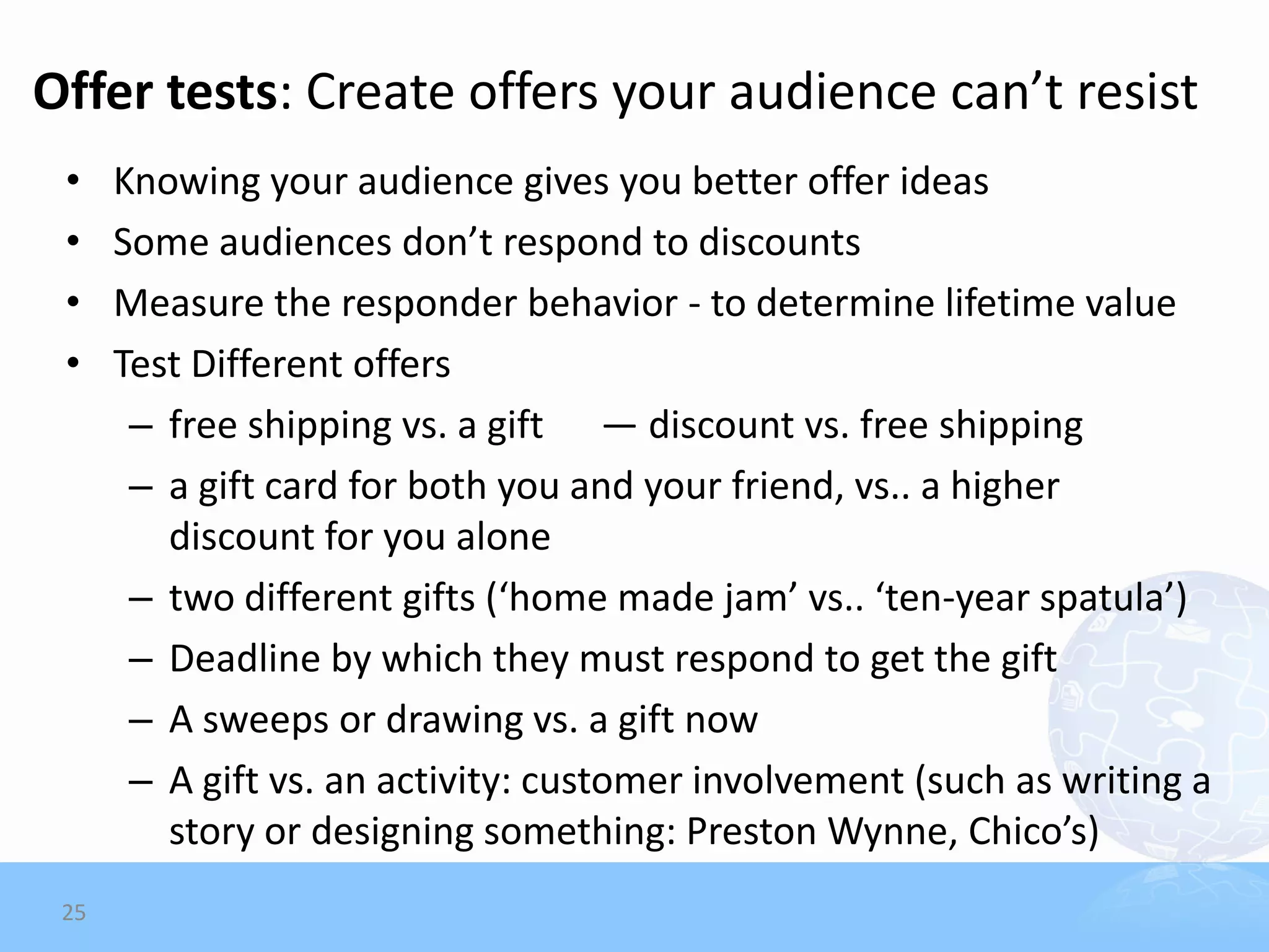 Offer tests: Create offers your audience can’t resist
 •    Knowing your audience gives you better offer ideas
 •    Some audiences don’t respond to discounts
 •    Measure the responder behavior - to determine lifetime value
 •    Test Different offers
       – free shipping vs. a gift — discount vs. free shipping
       – a gift card for both you and your friend, vs.. a higher
         discount for you alone
       – two different gifts (‘home made jam’ vs.. ‘ten-year spatula’)
       – Deadline by which they must respond to get the gift
       – A sweeps or drawing vs. a gift now
       – A gift vs. an activity: customer involvement (such as writing a
         story or designing something: Preston Wynne, Chico’s)
 25
 