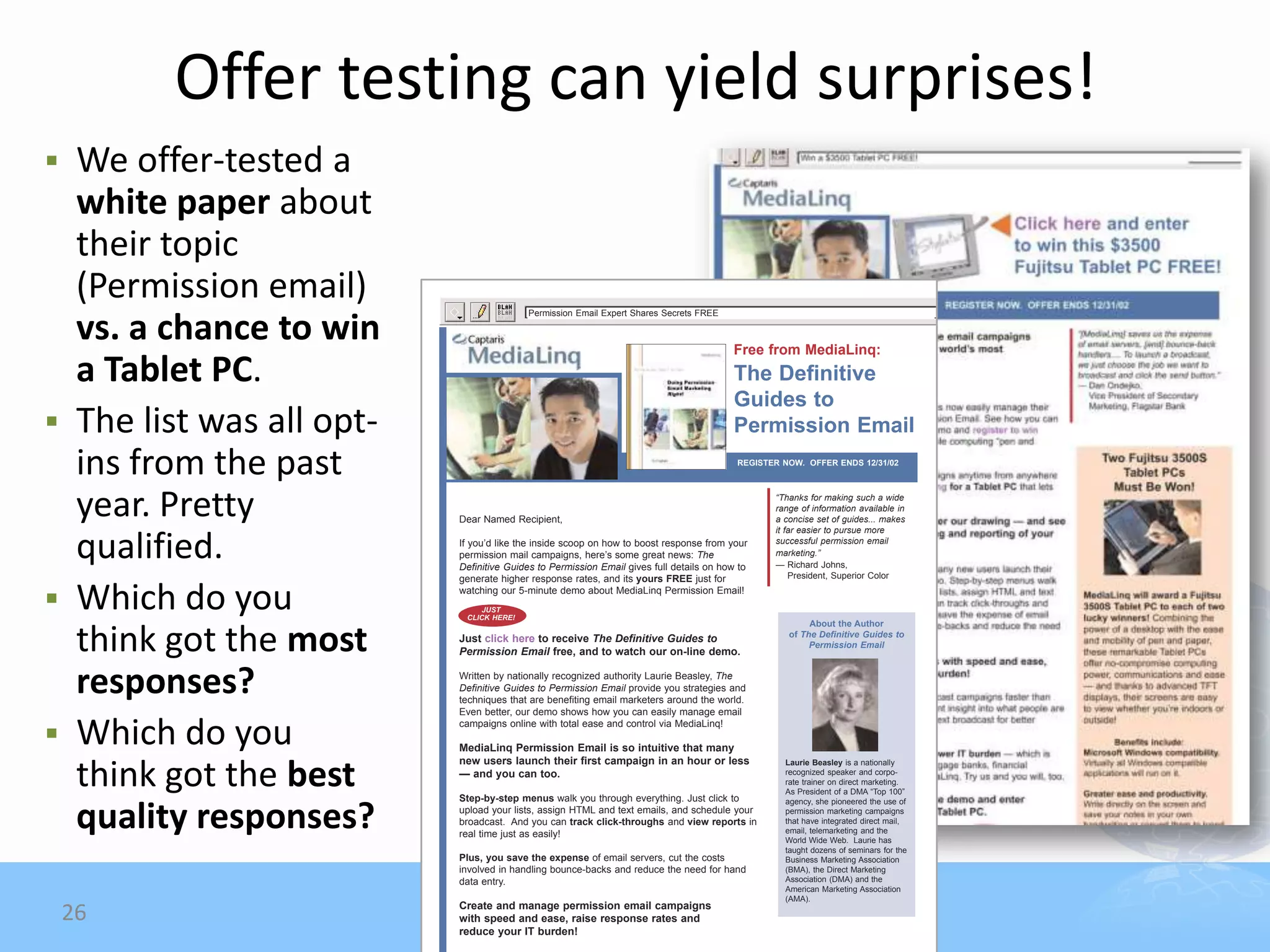 Offer testing can yield surprises!
 We offer-tested a
  white paper about
  their topic
  (Permission email)                     Permission Email Expert Shares Secrets FREE

  vs. a chance to win                                                                   Free from MediaLinq:
  a Tablet PC.                                                                          The Definitive
                                                                                        Guides to
 The list was all opt-                                                                 Permission Email
  ins from the past                                                                      REGISTER NOW. OFFER ENDS 12/31/02




  year. Pretty            Dear Named Recipient,
                                                                                                “Thanks for making such a wide
                                                                                                range of information available in
                                                                                                a concise set of guides... makes
                                                                                                it far easier to pursue more

  qualified.              If you’d like the inside scoop on how to boost response from your
                          permission mail campaigns, here’s some great news: The
                          Definitive Guides to Permission Email gives full details on how to
                                                                                                successful permission email
                                                                                                marketing.”
                                                                                                — Richard Johns,
                          generate higher response rates, and its yours FREE just for               President, Superior Color


 Which do you            watching our 5-minute demo about MediaLinq Permission Email!
                               JUST
                           CLICK HERE!
                                                                                                        About the Author

  think got the most      Just click here to receive The Definitive Guides to
                          Permission Email free, and to watch our on-line demo.
                                                                                                   of The Definitive Guides to
                                                                                                        Permission Email




  responses?              Written by nationally recognized authority Laurie Beasley, The
                          Definitive Guides to Permission Email provide you strategies and
                          techniques that are benefiting email marketers around the world.
                          Even better, our demo shows how you can easily manage email

 Which do you
                          campaigns online with total ease and control via MediaLinq!

                          MediaLinq Permission Email is so intuitive that many
                          new users launch their first campaign in an hour or less

  think got the best
                                                                                                  Laurie Beasley is a nationally
                          — and you can too.                                                      recognized speaker and corpo-
                                                                                                  rate trainer on direct marketing.
                                                                                                  As President of a DMA “Top 100”
                          Step-by-step menus walk you through everything. Just click to           agency, she pioneered the use of

  quality responses?      upload your lists, assign HTML and text emails, and schedule your
                          broadcast. And you can track click-throughs and view reports in
                          real time just as easily!
                                                                                                  permission marketing campaigns
                                                                                                  that have integrated direct mail,
                                                                                                  email, telemarketing and the
                                                                                                  World Wide Web. Laurie has
                                                                                                  taught dozens of seminars for the
                          Plus, you save the expense of email servers, cut the costs              Business Marketing Association
                          involved in handling bounce-backs and reduce the need for hand          (BMA), the Direct Marketing
                          data entry.                                                             Association (DMA) and the
                                                                                                  American Marketing Association
                                                                                                  (AMA).
                          Create and manage permission email campaigns
    26                    with speed and ease, raise response rates and
                          reduce your IT burden!
 