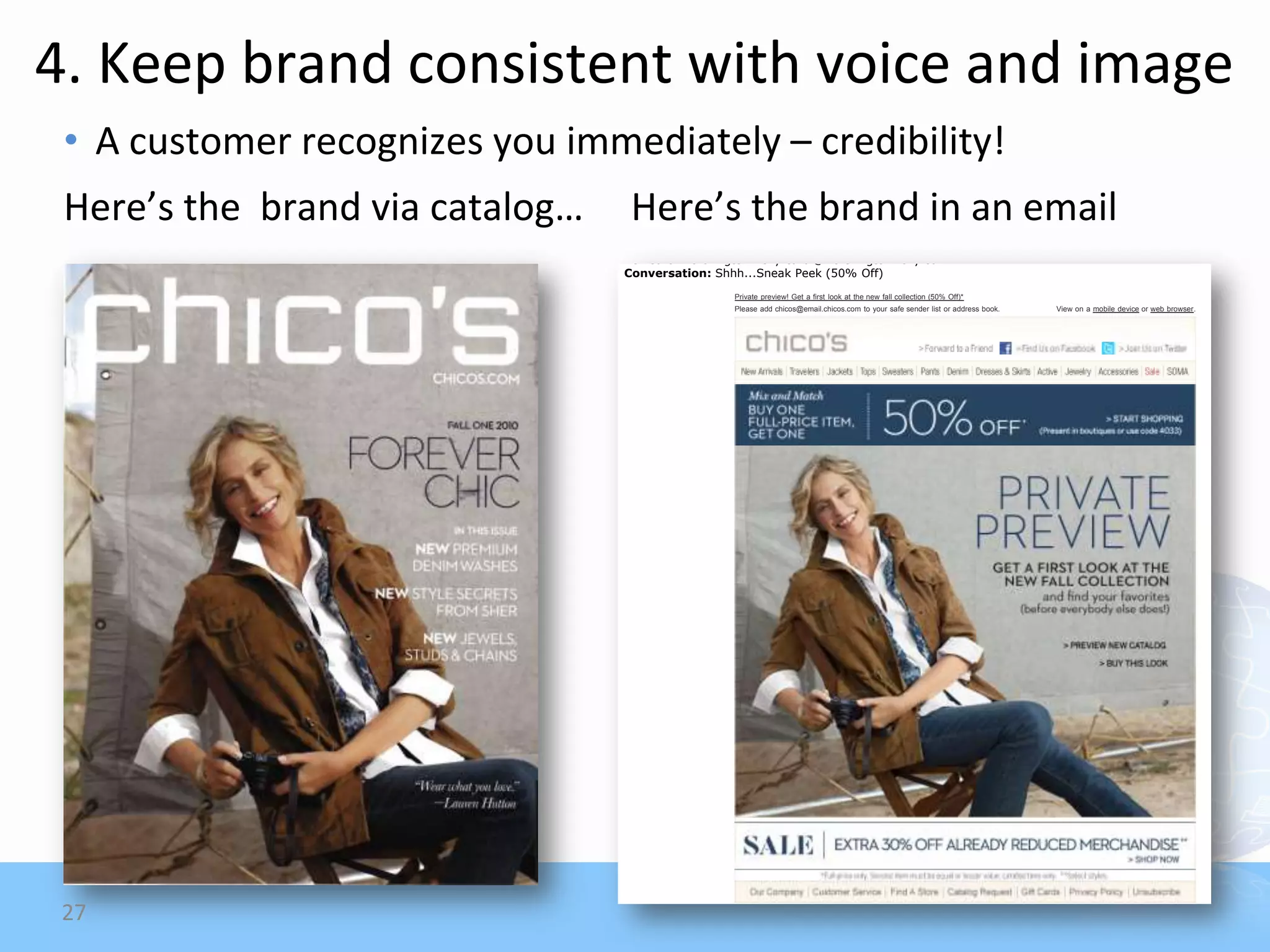 4. Keep brand consistent with voice and image
 • A customer recognizes you immediately – credibility!
                                                                                                                                                                                    Monday, September 6 , 20 1 0



 Here’s the brand via catalog…    Here’s the brand in an email
                                 Subject: Shhh...Sneak Peek (50% Off)
                                 Date: Thursday, July 29, 2010 7:02 AM
                                 From: Chico's <chicos@email.chicos.com>
                                 Reply-To: "Chico's" <support-bxaff05bg1vmdpau8ew09q5zdptbkw@email.chicos.com>
                                 To: Carol worthington-Levy carol@worthington-levy.com
                                 Conversation: Shhh...Sneak Peek (50% Off)
                                                 Private preview! Get a first look at the new fall collection (50% Off)*
                                                 Please add chicos@email.chicos.com to your safe sender list or address book.                        View on a mobile device or web browser.




 27                                                 *Buy 1 full-price item, get the 2nd full-price item (of equal or lesser value) 50% off. Full-price styles only. Offer valid in stores,
                                                    online at chicos.com or at 888.855.4986. Limited time only. Discounted item will be reflected at checkout.

                                                    **30% off already reduced styles only. Offer valid in stores (excluding outlets), online at chicos.com and at 888.855.4986.
                                                    Marked price reflects savings off original ticketed price. No adjustment on prior purchases. No cash value. Limited time only.
 