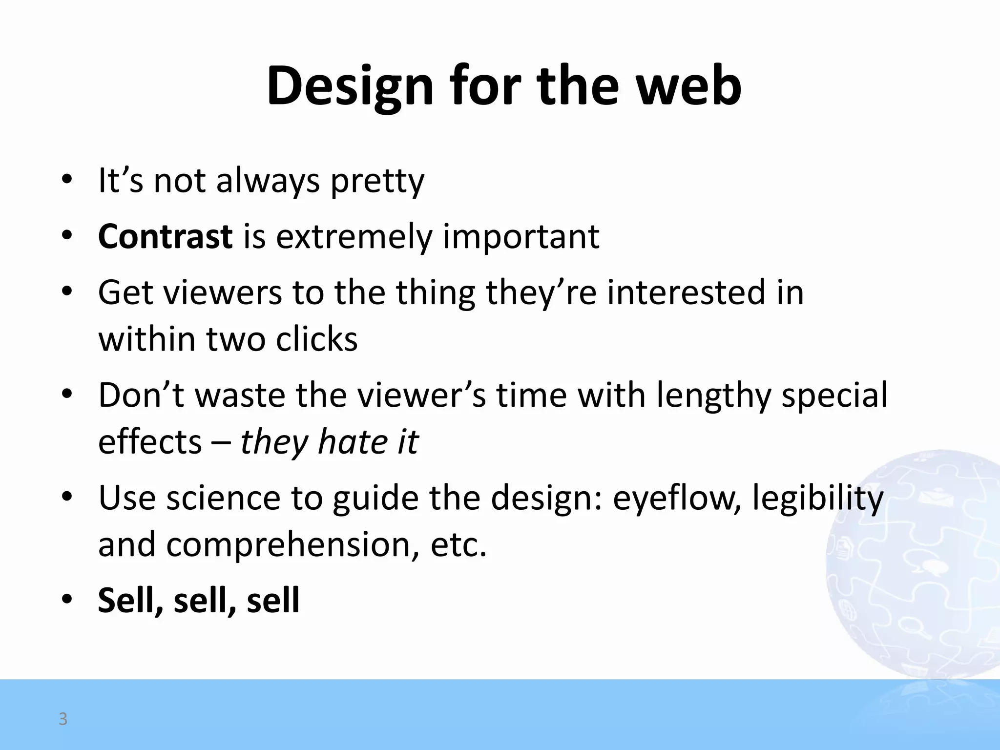 Design for the web
• It’s not always pretty
• Contrast is extremely important
• Get viewers to the thing they’re interested in
  within two clicks
• Don’t waste the viewer’s time with lengthy special
  effects – they hate it
• Use science to guide the design: eyeflow, legibility
  and comprehension, etc.
• Sell, sell, sell

3
 