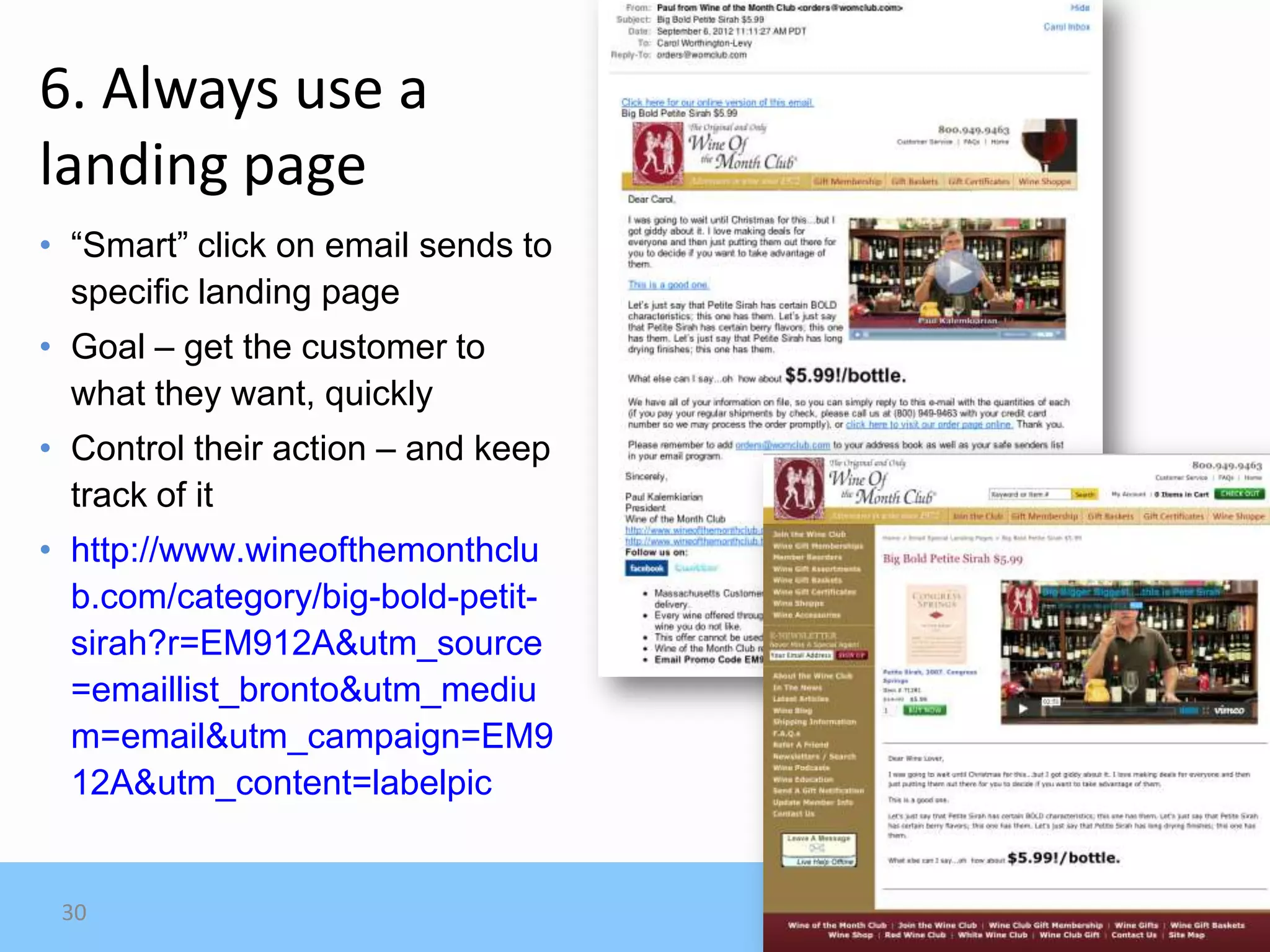 6. Always use a
landing page
• “Smart” click on email sends to
  specific landing page
• Goal – get the customer to
  what they want, quickly
• Control their action – and keep
  track of it
• http://www.wineofthemonthclu
  b.com/category/big-bold-petit-
  sirah?r=EM912A&utm_source
  =emaillist_bronto&utm_mediu
  m=email&utm_campaign=EM9
  12A&utm_content=labelpic


 30
 