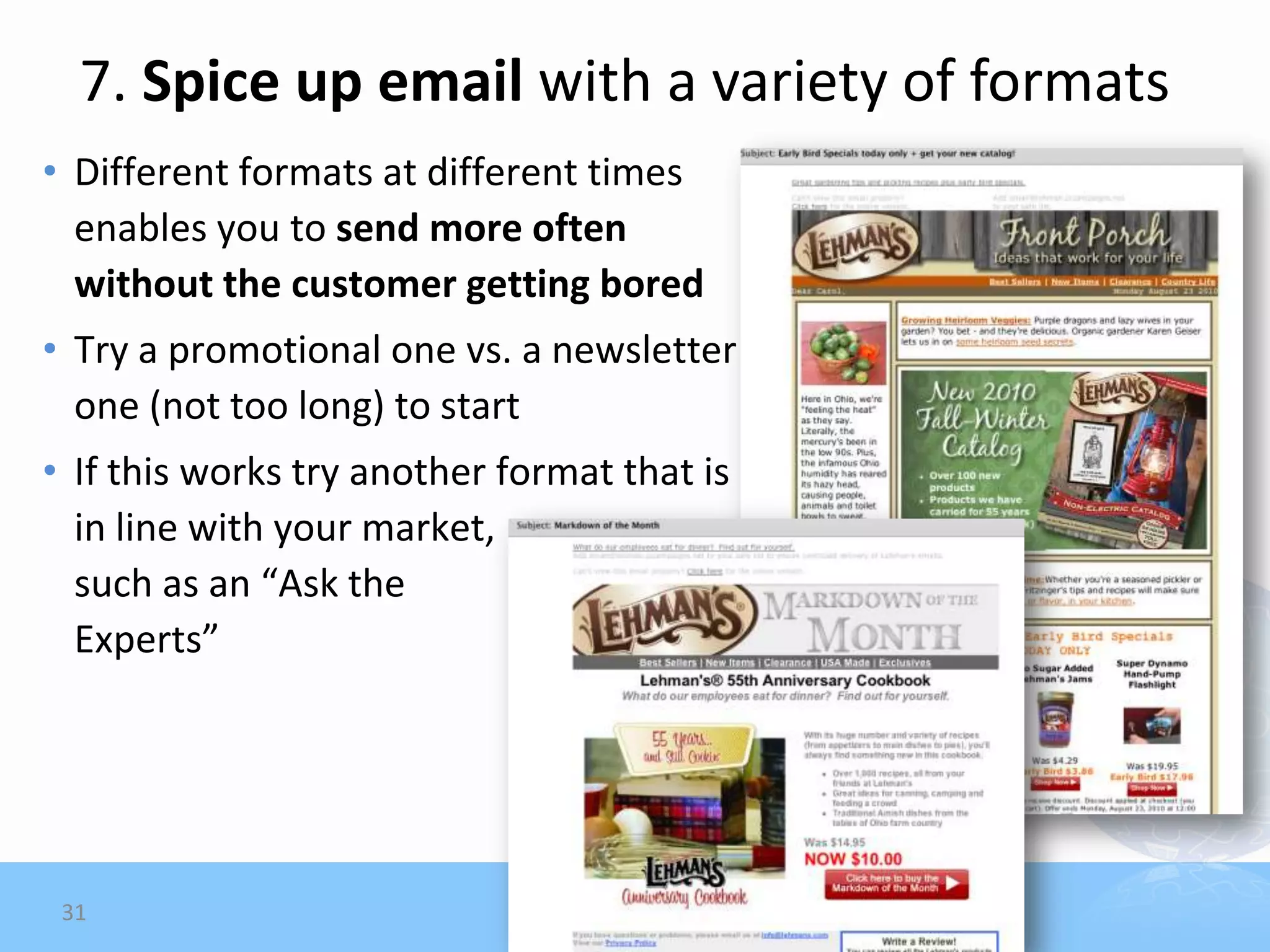 7. Spice up email with a variety of formats
• Different formats at different times
  enables you to send more often
  without the customer getting bored
• Try a promotional one vs. a newsletter
  one (not too long) to start
• If this works try another format that is
  in line with your market,
  such as an “Ask the
  Experts”




 31
 