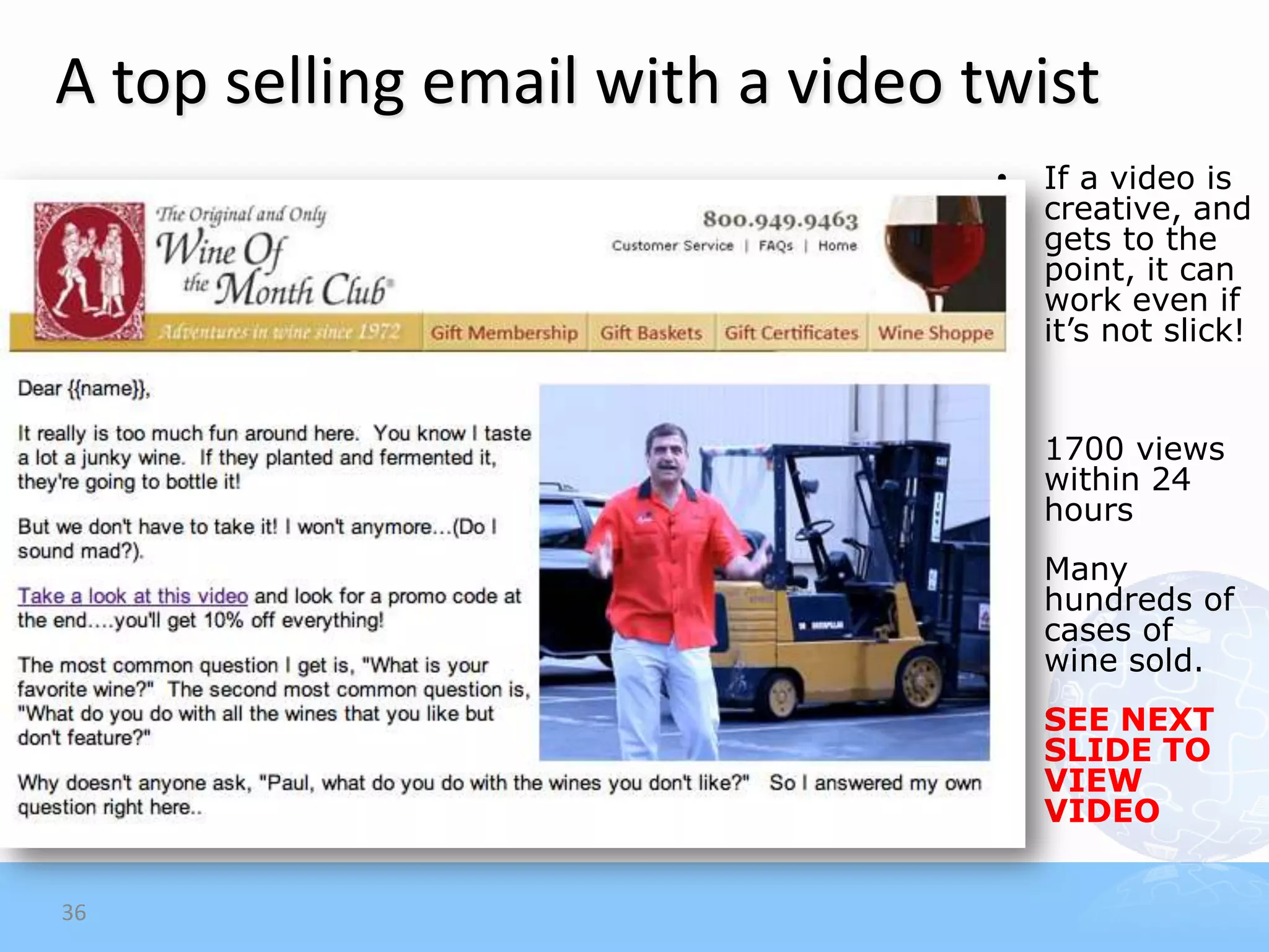 A top selling email with a video twist
                                  •   If a video is
                                      creative, and
                                      gets to the
                                      point, it can
                                      work even if
                                      it’s not slick!


                                  •   1700 views
                                      within 24
                                      hours
                                  •   Many
                                      hundreds of
                                      cases of
                                      wine sold.
                                  •   SEE NEXT
                                      SLIDE TO
                                      VIEW
                                      VIDEO


36
 
