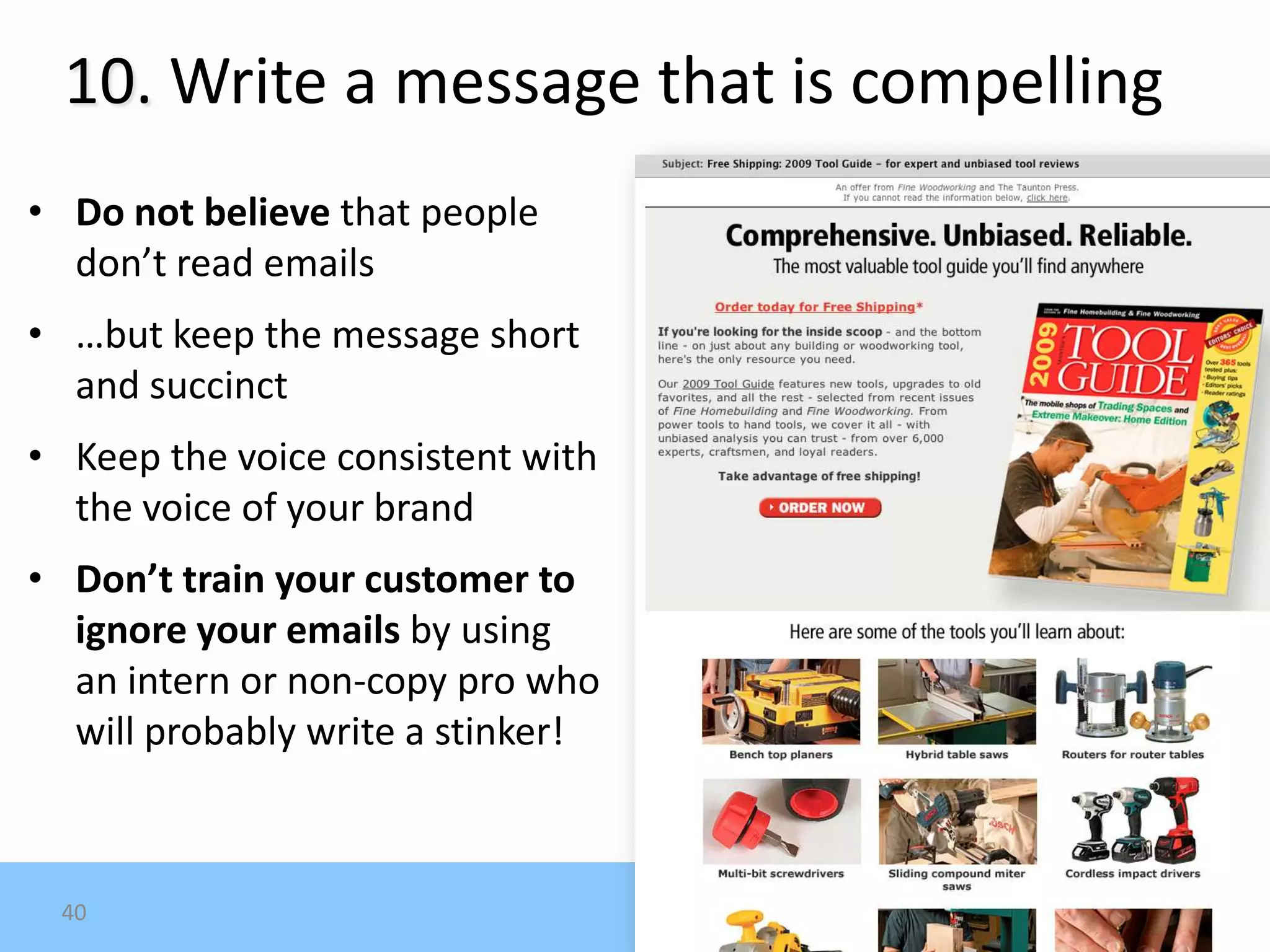 10. Write a message that is compelling
• Do not believe that people
  don’t read emails
• …but keep the message short
  and succinct
• Keep the voice consistent with
  the voice of your brand
• Don’t train your customer to
  ignore your emails by using
  an intern or non-copy pro who
  will probably write a stinker!



 40
 
