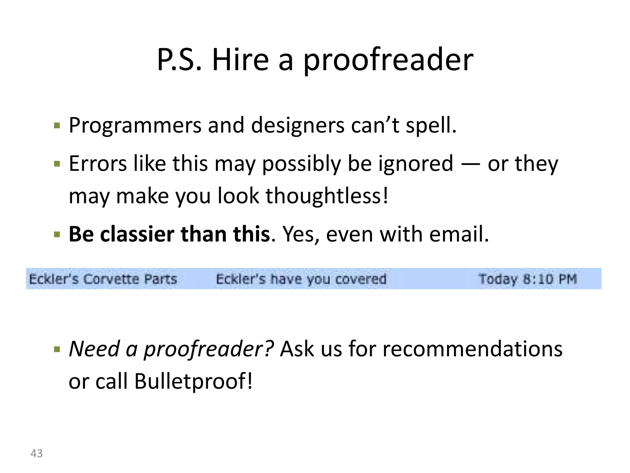 P.S. Hire a proofreader
        Programmers and designers can’t spell.
        Errors like this may possibly be ignored — or they
         may make you look thoughtless!
        Be classier than this. Yes, even with email.



        Need a proofreader? Ask us for recommendations
         or call Bulletproof!

43
 