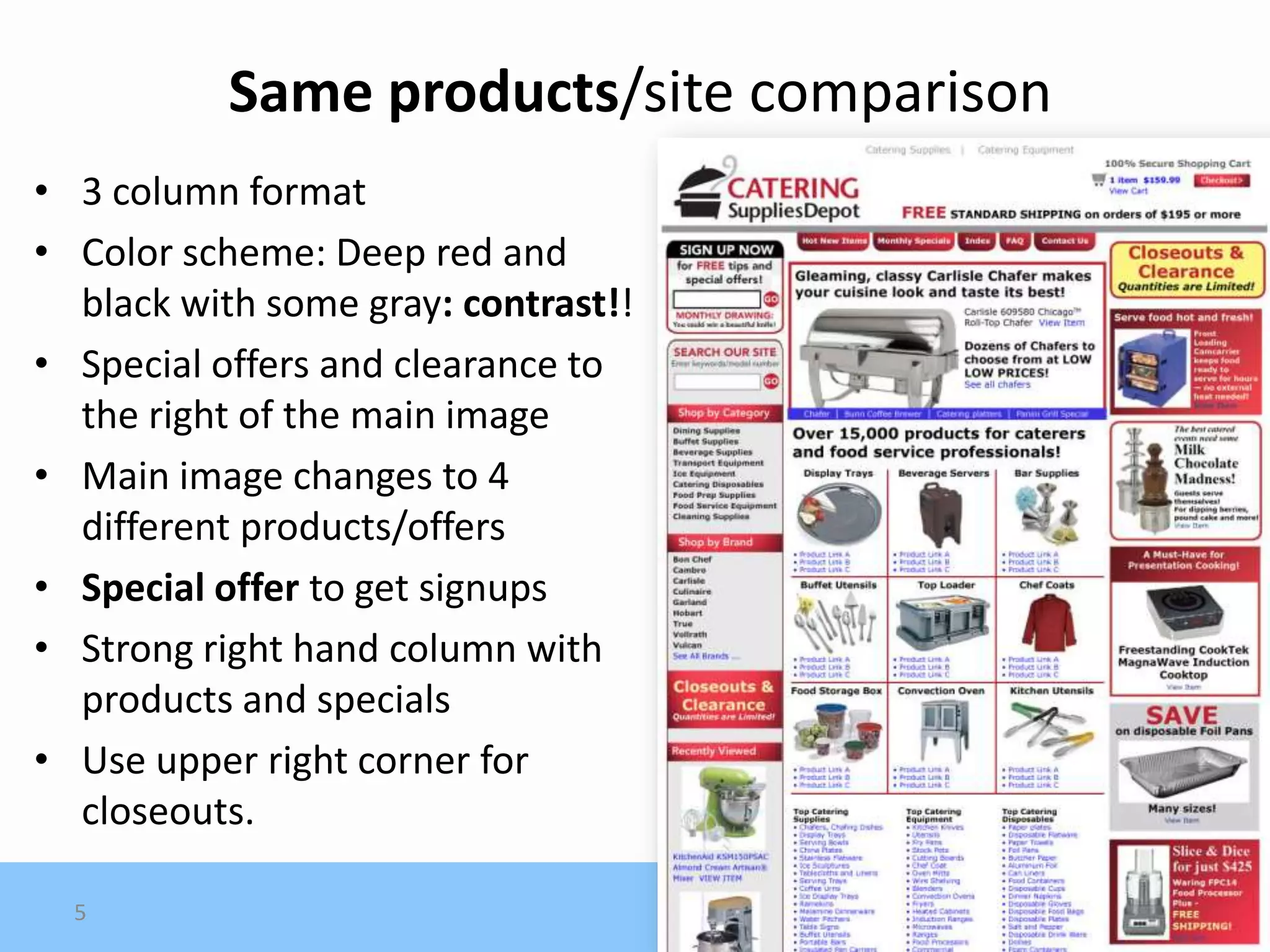 Same products/site comparison
• 3 column format
• Color scheme: Deep red and
  black with some gray: contrast!!
• Special offers and clearance to
  the right of the main image
• Main image changes to 4
  different products/offers
• Special offer to get signups
• Strong right hand column with
  products and specials
• Use upper right corner for
  closeouts.

  5
 