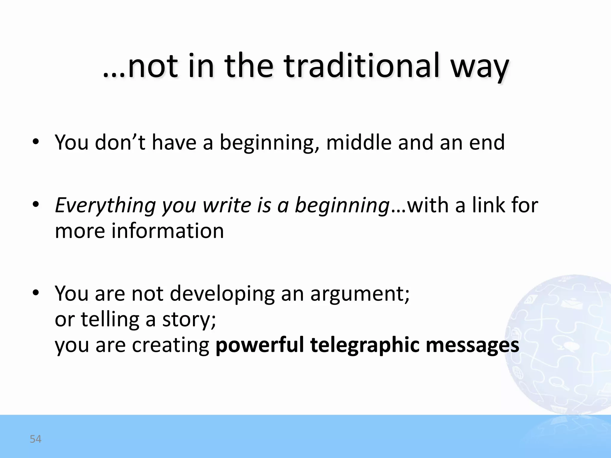 …not in the traditional way
• You don’t have a beginning, middle and an end

• Everything you write is a beginning…with a link for
  more information

• You are not developing an argument;
  or telling a story;
  you are creating powerful telegraphic messages


54
 