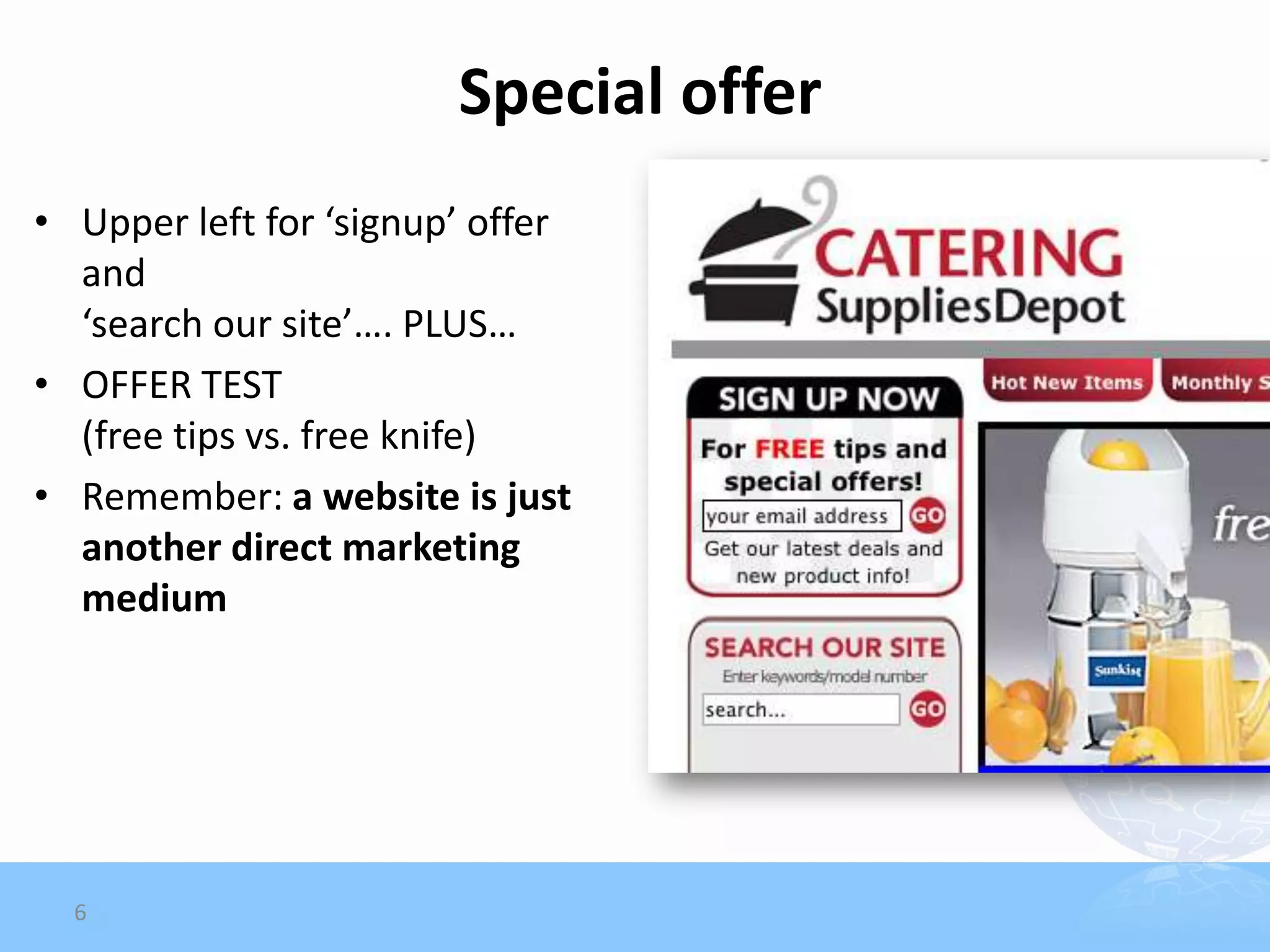 Special offer
• Upper left for ‘signup’ offer
  and
  ‘search our site’…. PLUS…
• OFFER TEST
  (free tips vs. free knife)
• Remember: a website is just
  another direct marketing
  medium




  6
 