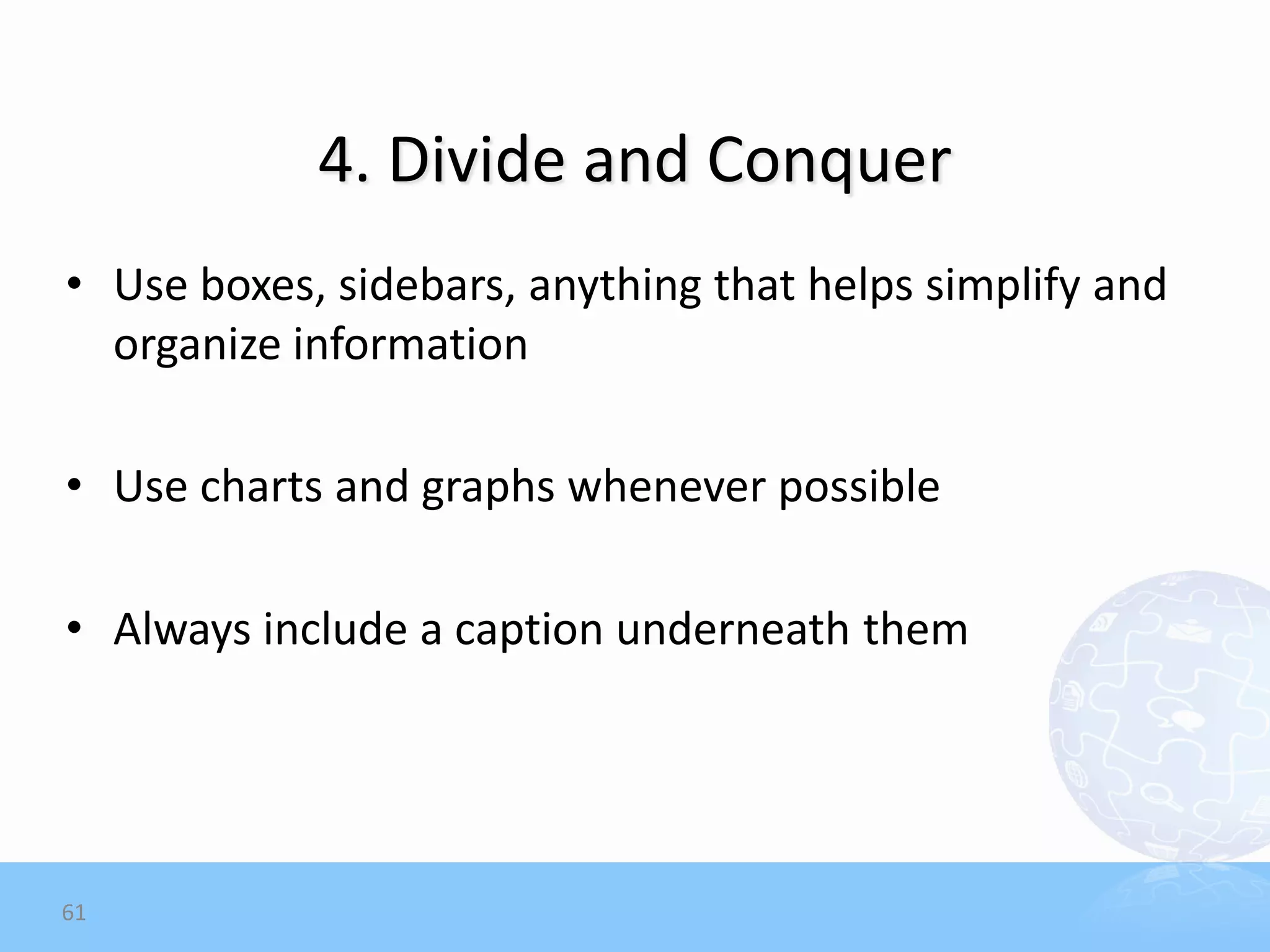4. Divide and Conquer
• Use boxes, sidebars, anything that helps simplify and
  organize information

• Use charts and graphs whenever possible

• Always include a caption underneath them




61
 