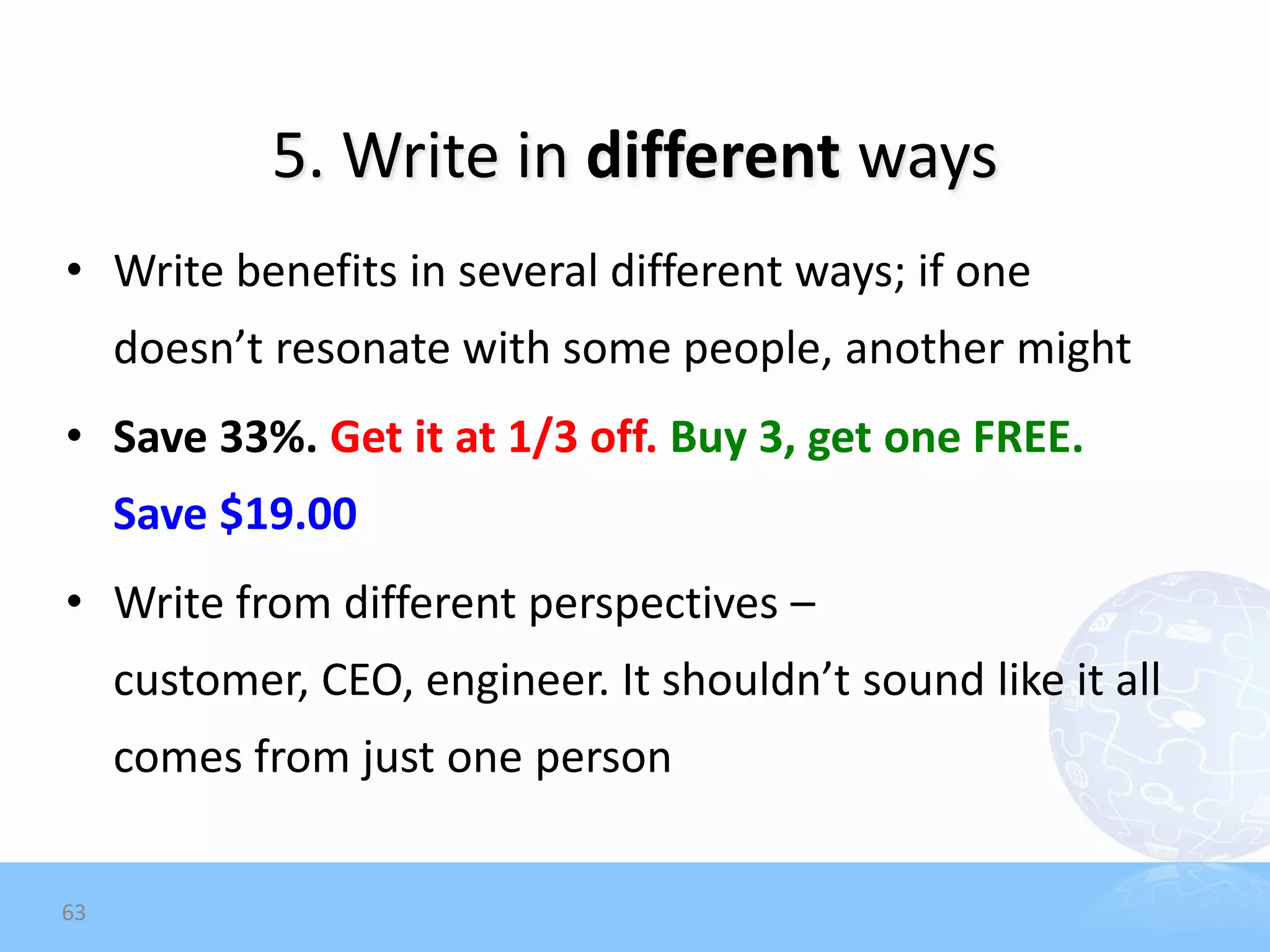 5. Write in different ways
• Write benefits in several different ways; if one
     doesn’t resonate with some people, another might
• Save 33%. Get it at 1/3 off. Buy 3, get one FREE.
     Save $19.00
• Write from different perspectives –
     customer, CEO, engineer. It shouldn’t sound like it all
     comes from just one person


63
 