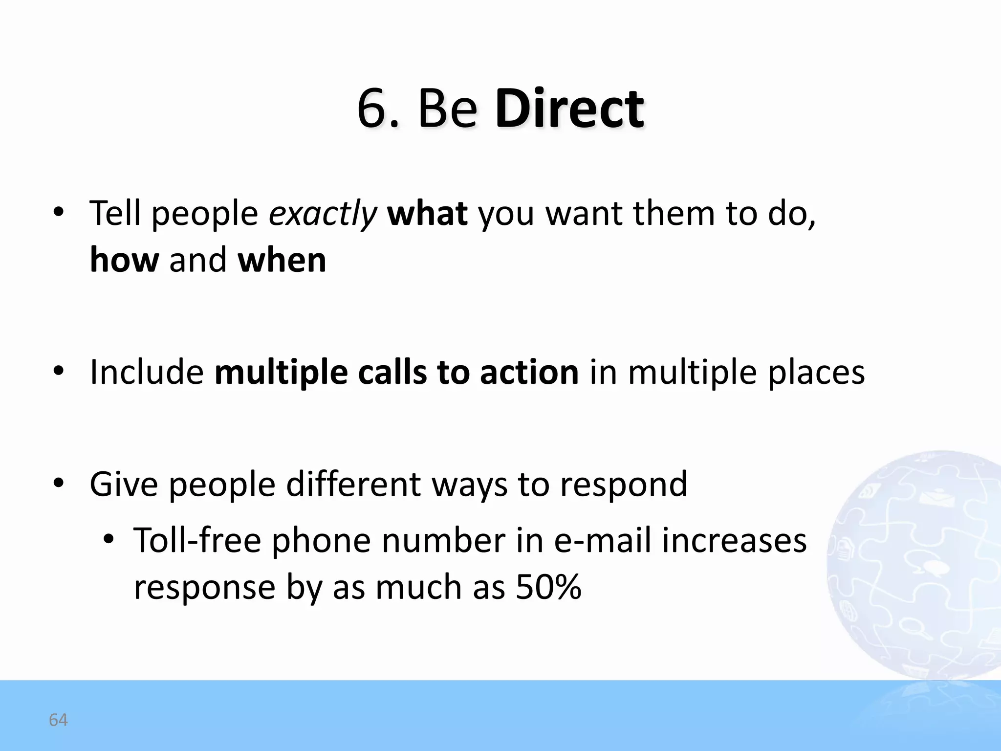 6. Be Direct
• Tell people exactly what you want them to do,
  how and when

• Include multiple calls to action in multiple places

• Give people different ways to respond
   • Toll-free phone number in e-mail increases
     response by as much as 50%


64
 