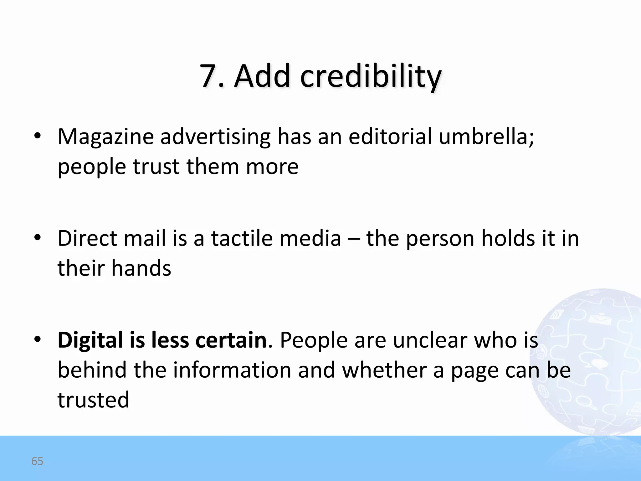 7. Add credibility
• Magazine advertising has an editorial umbrella;
  people trust them more

• Direct mail is a tactile media – the person holds it in
  their hands

• Digital is less certain. People are unclear who is
  behind the information and whether a page can be
  trusted

65
 