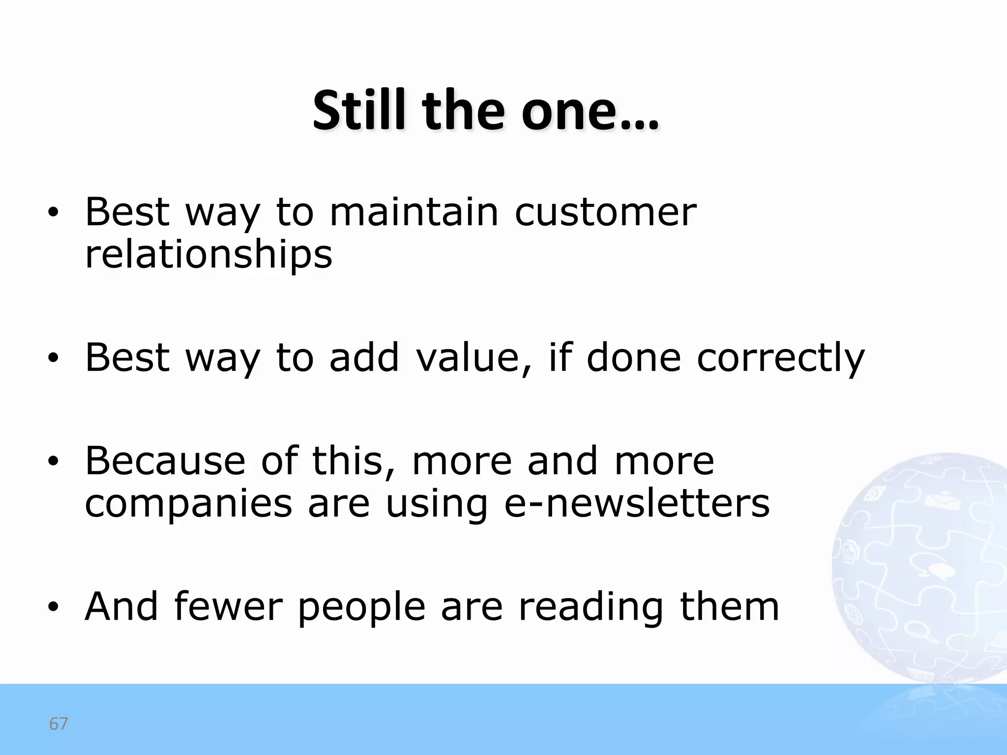 Still the one…
• Best way to maintain customer
  relationships

• Best way to add value, if done correctly

• Because of this, more and more
  companies are using e-newsletters

• And fewer people are reading them

67
 