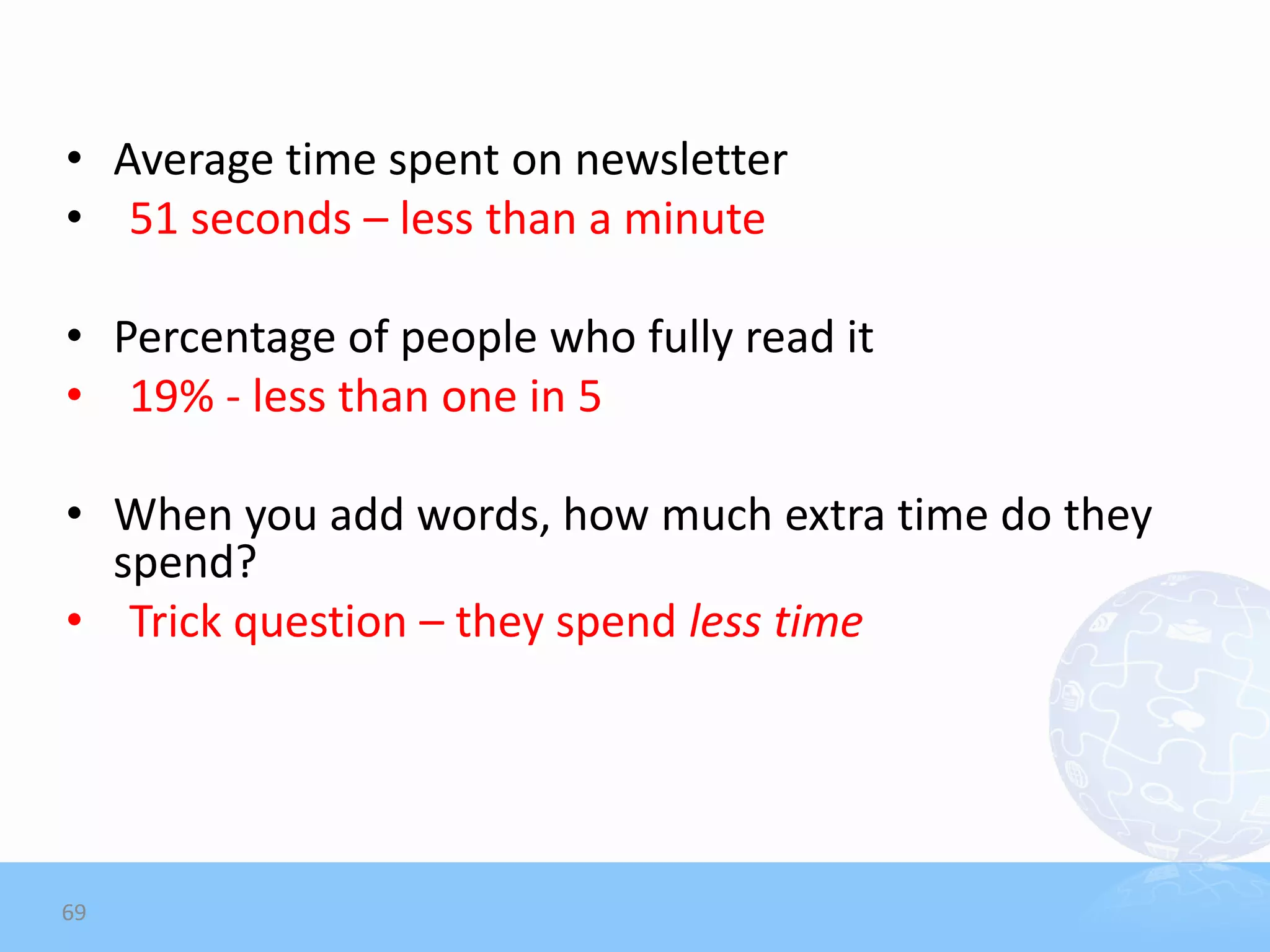 • Average time spent on newsletter
• 51 seconds – less than a minute

• Percentage of people who fully read it
• 19% - less than one in 5

• When you add words, how much extra time do they
  spend?
• Trick question – they spend less time




69
 