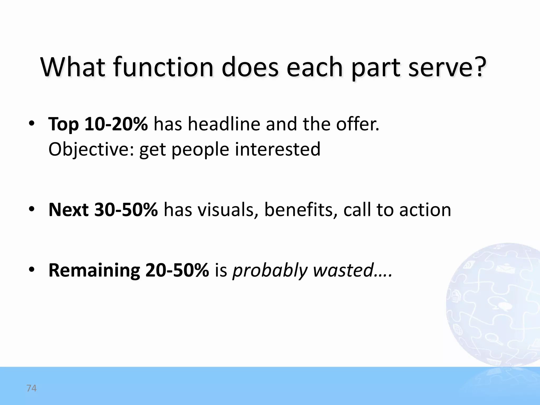What function does each part serve?
• Top 10-20% has headline and the offer.
  Objective: get people interested

• Next 30-50% has visuals, benefits, call to action

• Remaining 20-50% is probably wasted….




74
 