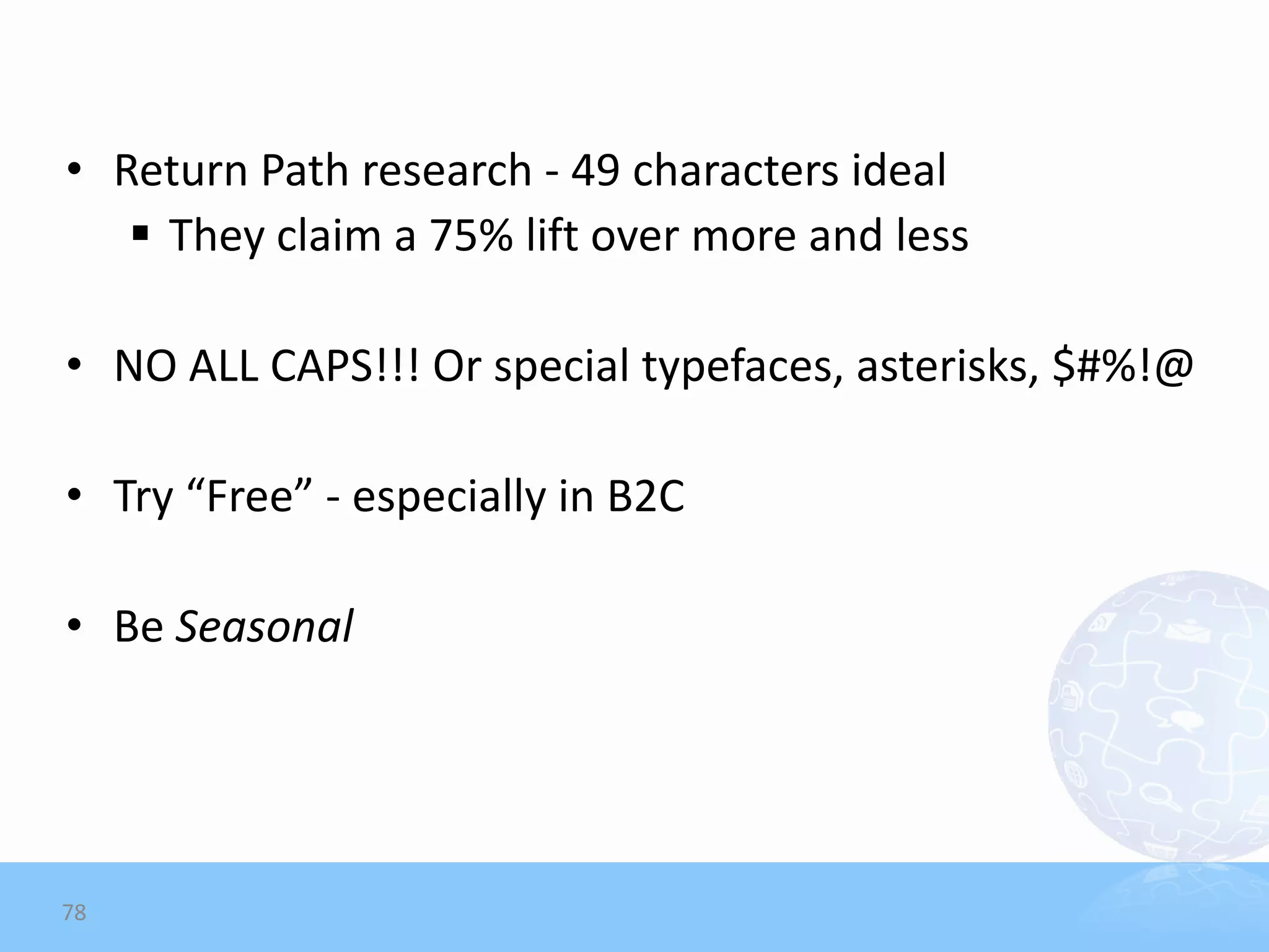 • Return Path research - 49 characters ideal
    They claim a 75% lift over more and less

• NO ALL CAPS!!! Or special typefaces, asterisks, $#%!@

• Try “Free” - especially in B2C

• Be Seasonal




78
 
