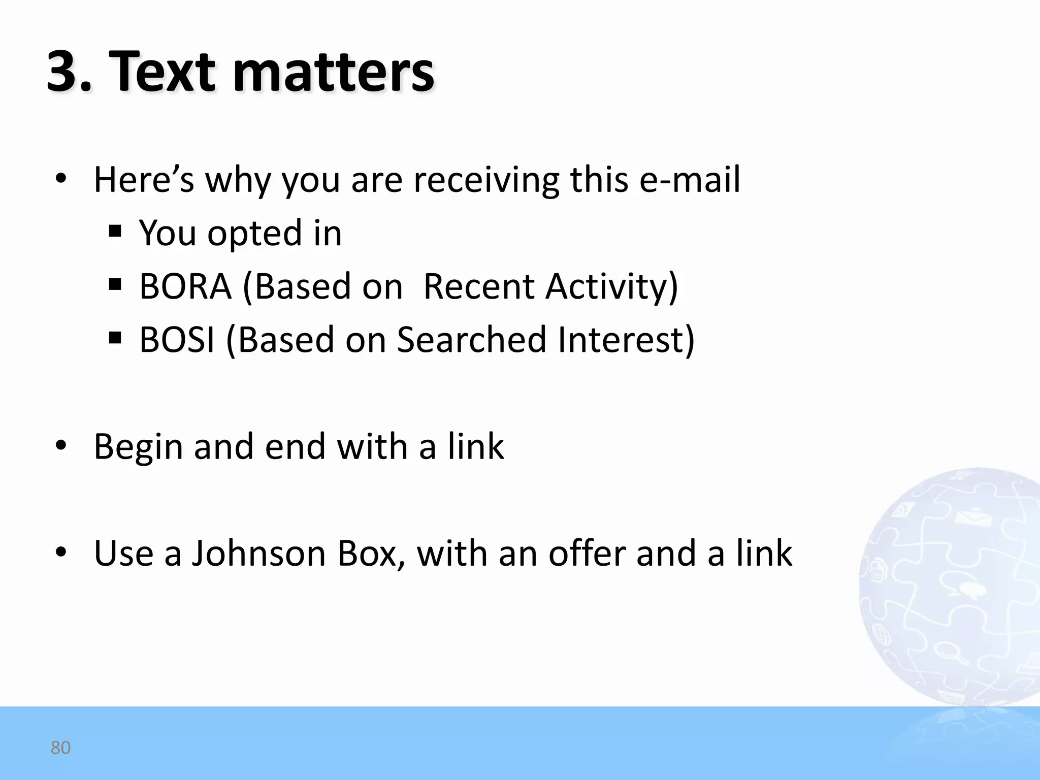 3. Text matters
• Here’s why you are receiving this e-mail
    You opted in
    BORA (Based on Recent Activity)
    BOSI (Based on Searched Interest)

• Begin and end with a link

• Use a Johnson Box, with an offer and a link



80
 