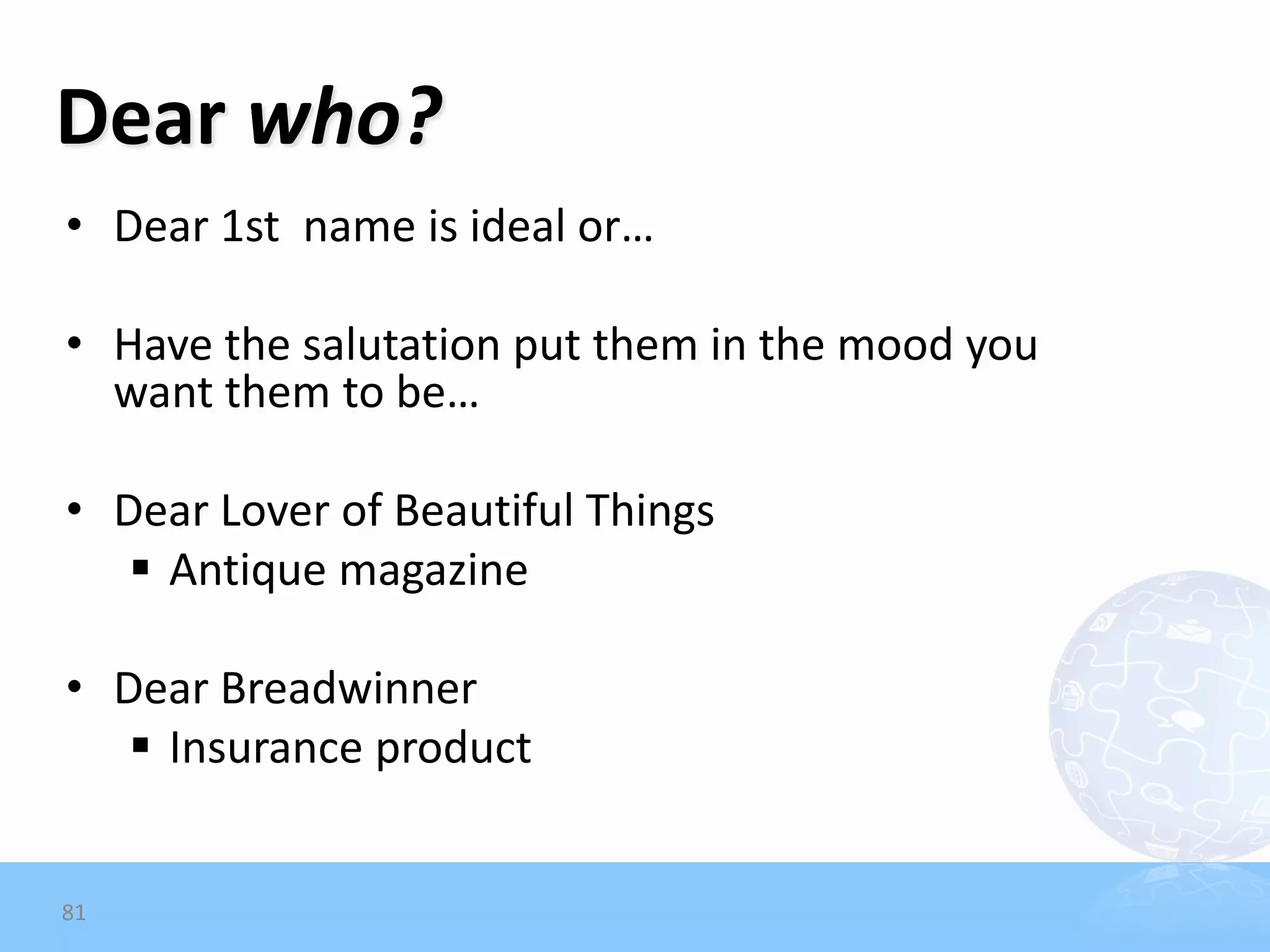 Dear who?
• Dear 1st name is ideal or…

• Have the salutation put them in the mood you
  want them to be…

• Dear Lover of Beautiful Things
    Antique magazine

• Dear Breadwinner
    Insurance product


81
 